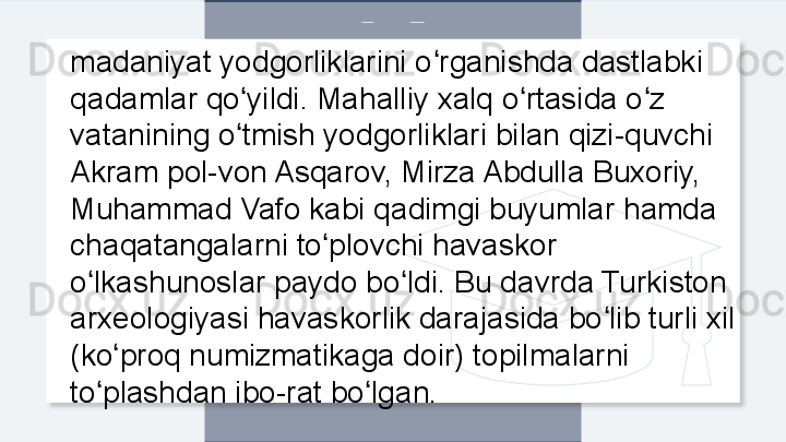 madaniyat yodgorliklarini o rganishda dastlabki ʻ
qadamlar qo yildi. Mahalliy xalq o rtasida o z 	
ʻ ʻ ʻ
vatanining o tmish yodgorliklari bilan qizi-quvchi 
ʻ
Akram pol-von Asqarov, Mirza Abdulla Buxoriy, 
Muhammad Vafo kabi qadimgi buyumlar hamda 
chaqatangalarni to plovchi havaskor 	
ʻ
o lkashunoslar paydo bo ldi. Bu davrda Turkiston 	
ʻ ʻ
arxeologiyasi havaskorlik darajasida bo lib turli xil 	
ʻ
(ko proq numizmatikaga doir) topilmalarni 	
ʻ
to plashdan ibo-rat bo lgan. 	
ʻ ʻ  