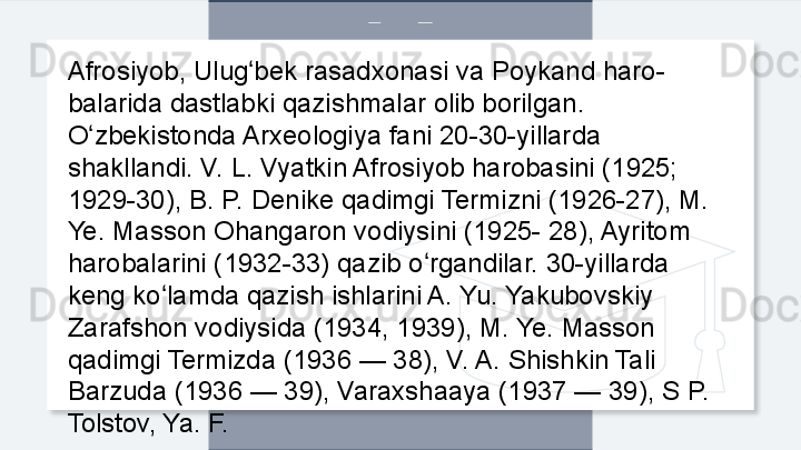 Afrosiyob, Ulug bek rasadxonasi va Poykand haro-ʻ
balarida dastlabki qazishmalar olib borilgan. 
O zbekistonda Arxeologiya fani 20-30-yillarda 	
ʻ
shakllandi. V. L. Vyatkin Afrosiyob harobasini (1925; 
1929-30), B. P. Denike qadimgi Termizni (1926-27), M. 
Ye. Masson Ohangaron vodiysini (1925- 28), Ayritom 
harobalarini (1932-33) qazib o rgandilar. 30-yillarda 	
ʻ
keng ko lamda qazish ishlarini A. Yu. Yakubovskiy 	
ʻ
Zarafshon vodiysida (1934, 1939), M. Ye. Masson 
qadimgi Termizda (1936 — 38), V. A. Shishkin Tali 
Barzuda (1936 — 39), Varaxshaaya (1937 — 39), S P. 
Tolstov, Ya. F.   