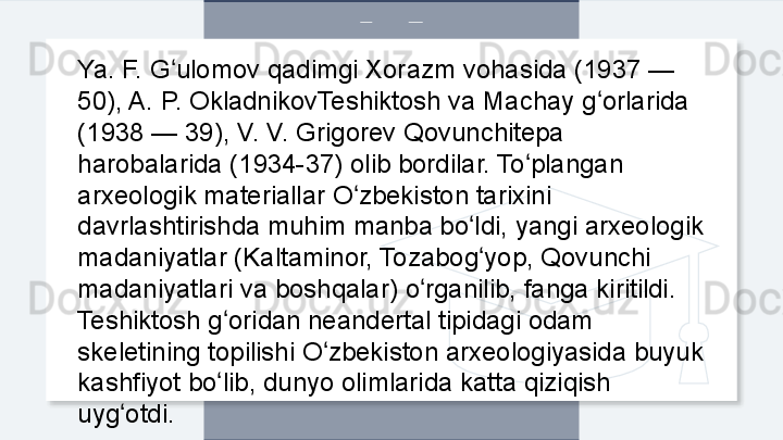 Ya. F. G ulomov qadimgi Xorazm vohasida (1937 — ʻ
50), A. P. OkladnikovTeshiktosh va Machay g orlarida 	
ʻ
(1938 — 39), V. V. Grigorev Qovunchitepa 
harobalarida (1934-37) olib bordilar. To plangan 	
ʻ
arxeologik materiallar O zbekiston tarixini 	
ʻ
davrlashtirishda muhim manba bo ldi, yangi arxeologik 	
ʻ
madaniyatlar (Kaltaminor, Tozabog yop, Qovunchi 
ʻ
madaniyatlari va boshqalar) o rganilib, fanga kiritildi. 	
ʻ
Teshiktosh g oridan neandertal tipidagi odam 	
ʻ
skeletining topilishi O zbekiston arxeologiyasida buyuk 	
ʻ
kashfiyot bo lib, dunyo olimlarida katta qiziqish 	
ʻ
uyg otdi.	
ʻ  