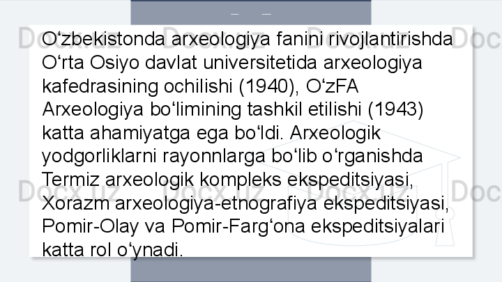 O zbekistonda arxeologiya fanini rivojlantirishda ʻ
O rta Osiyo davlat universitetida arxeologiya 
ʻ
kafedrasining ochilishi (1940), O zFA 	
ʻ
Arxeologiya bo limining tashkil etilishi (1943) 	
ʻ
katta ahamiyatga ega bo ldi. Arxeologik 	
ʻ
yodgorliklarni rayonnlarga bo lib o rganishda 	
ʻ ʻ
Termiz arxeologik kompleks ekspeditsiyasi, 
Xorazm arxeologiya-etnografiya ekspeditsiyasi, 
Pomir-Olay va Pomir-Farg ona ekspeditsiyalari 	
ʻ
katta rol o ynadi. 	
ʻ  