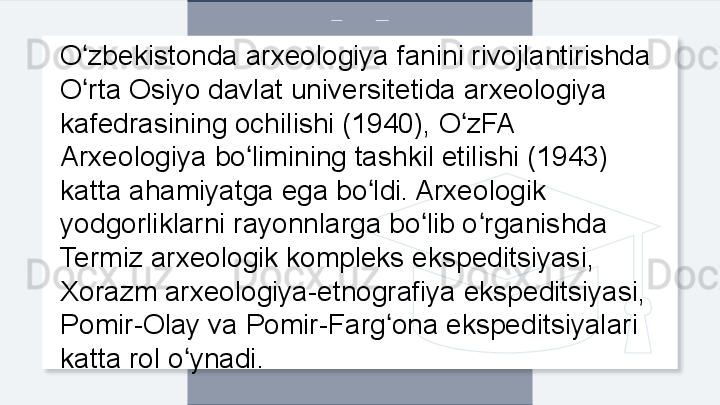 O zbekistonda arxeologiya fanini rivojlantirishda ʻ
O rta Osiyo davlat universitetida arxeologiya 
ʻ
kafedrasining ochilishi (1940), O zFA 	
ʻ
Arxeologiya bo limining tashkil etilishi (1943) 	
ʻ
katta ahamiyatga ega bo ldi. Arxeologik 	
ʻ
yodgorliklarni rayonnlarga bo lib o rganishda 	
ʻ ʻ
Termiz arxeologik kompleks ekspeditsiyasi, 
Xorazm arxeologiya-etnografiya ekspeditsiyasi, 
Pomir-Olay va Pomir-Farg ona ekspeditsiyalari 	
ʻ
katta rol o ynadi. 	
ʻ