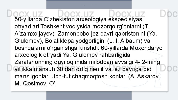 50-yillarda O zbekiston arxeologiya ekspedisiyasi ʻ
otryadlari Toshkent vodiysida mozorqo rg onlarni (T. 	
ʻ ʻ
A zamxo jayev), Zamonbobo jez davri qabristonini (Ya. 	
ʼ ʻ
G ulomov), Bolaliktepa yodgorligini (L. I. Albaum) va 
ʻ
boshqalarni o rganishga kirishdi. 60-yillarda Moxondaryo 	
ʻ
arxeologik otryadi Ya. G ulomov rahbarligida 	
ʻ
Zarafshonning quyi oqimida miloddan avvalgi 4- 2-ming 
yillikka mansub 60 dan ortiq neolit va jez davriga oid 
manzilgohlar, Uch-tut chaqmoqtosh konlari (A. Askarov, 
M. Qosimov, O .	
ʻ  