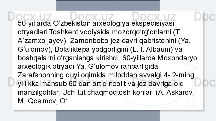 50-yillarda O zbekiston arxeologiya ekspedisiyasi ʻ
otryadlari Toshkent vodiysida mozorqo rg onlarni (T. 	
ʻ ʻ
A zamxo jayev), Zamonbobo jez davri qabristonini (Ya. 	
ʼ ʻ
G ulomov), Bolaliktepa yodgorligini (L. I. Albaum) va 
ʻ
boshqalarni o rganishga kirishdi. 60-yillarda Moxondaryo 	
ʻ
arxeologik otryadi Ya. G ulomov rahbarligida 	
ʻ
Zarafshonning quyi oqimida miloddan avvalgi 4- 2-ming 
yillikka mansub 60 dan ortiq neolit va jez davriga oid 
manzilgohlar, Uch-tut chaqmoqtosh konlari (A. Askarov, 
M. Qosimov, O .	
ʻ