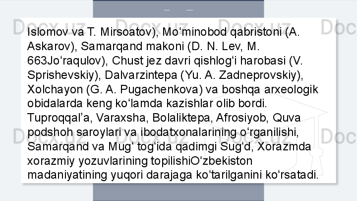 Islomov va T. Mirsoatov), Mo minobod qabristoni (A. ʻ
Askarov), Samarqand makoni (D. N. Lev, M. 
663Jo raqulov), Chust jez davri qishlog i harobasi (V. 	
ʻ ʻ
Sprishevskiy), Dalvarzintepa (Yu. A. Zadneprovskiy), 
Xolchayon (G. A. Pugachenkova) va boshqa arxeologik 
obidalarda keng ko lamda kazishlar olib bordi. 	
ʻ
Tuproqqal a, Varaxsha, Bolaliktepa, Afrosiyob, Quva 	
ʼ
podshoh saroylari va ibodatxonalarining o rganilishi, 	
ʻ
Samarqand va Mug  tog ida qadimgi Sug d, Xorazmda 	
ʻ ʻ ʻ
xorazmiy yozuvlarining topilishiO zbekiston 	
ʻ
madaniyatining yuqori darajaga ko tarilganini ko rsatadi.	
ʻ ʻ  