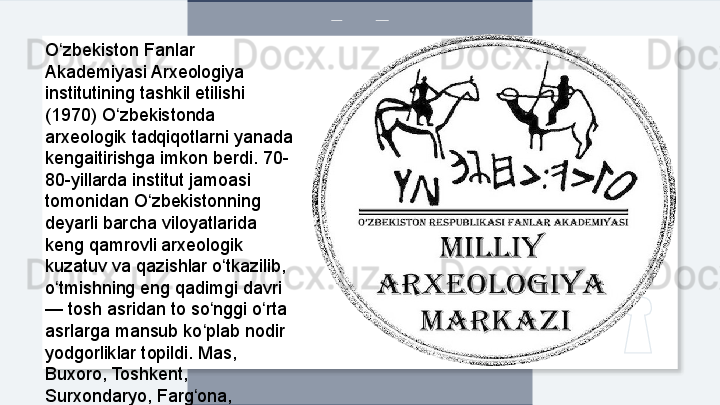 O zbekiston Fanlar ʻ
Akademiyasi Arxeologiya 
institutining tashkil etilishi 
(1970) O zbekistonda 	
ʻ
arxeologik tadqiqotlarni yanada 
kengaitirishga imkon berdi. 70-
80-yillarda institut jamoasi 
tomonidan O zbekistonning 	
ʻ
deyarli barcha viloyatlarida 
keng qamrovli arxeologik 
kuzatuv va qazishlar o tkazilib, 	
ʻ
o tmishning eng qadimgi davri 	
ʻ
— tosh asridan to so nggi o rta 	
ʻ ʻ
asrlarga mansub ko plab nodir 
ʻ
yodgorliklar topildi. Mas, 
Buxoro, Toshkent, 
Surxondaryo, Farg ona,
ʻ  