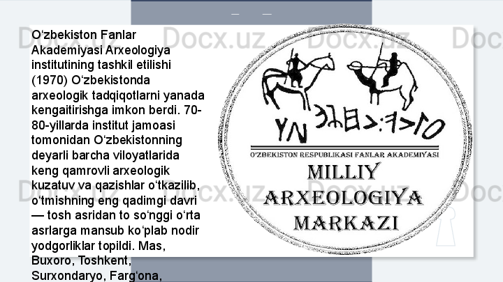 O zbekiston Fanlar ʻ
Akademiyasi Arxeologiya 
institutining tashkil etilishi 
(1970) O zbekistonda 	
ʻ
arxeologik tadqiqotlarni yanada 
kengaitirishga imkon berdi. 70-
80-yillarda institut jamoasi 
tomonidan O zbekistonning 	
ʻ
deyarli barcha viloyatlarida 
keng qamrovli arxeologik 
kuzatuv va qazishlar o tkazilib, 	
ʻ
o tmishning eng qadimgi davri 	
ʻ
— tosh asridan to so nggi o rta 	
ʻ ʻ
asrlarga mansub ko plab nodir 
ʻ
yodgorliklar topildi. Mas, 
Buxoro, Toshkent, 
Surxondaryo, Farg ona,
ʻ