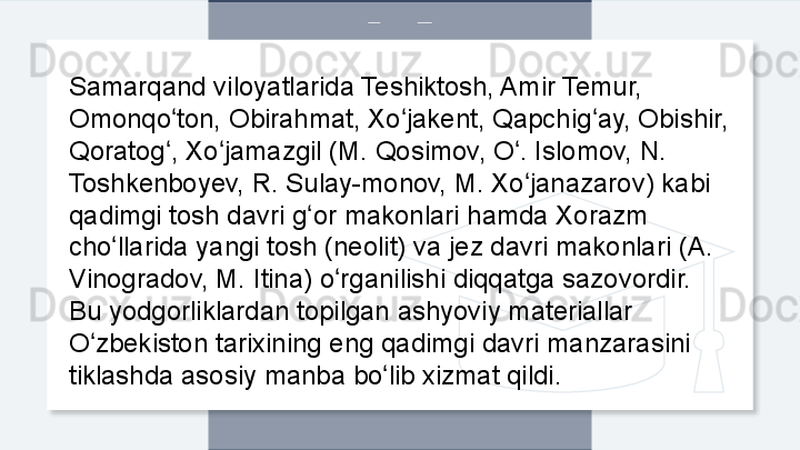 Samarqand viloyatlarida Teshiktosh, Amir Temur, 
Omonqo ton, Obirahmat, Xo jakent, Qapchig ay, Obishir, ʻ ʻ ʻ
Qoratog , Xo jamazgil (M. Qosimov, O . Islomov, N. 
ʻ ʻ ʻ
Toshkenboyev, R. Sulay-monov, M. Xo janazarov) kabi 	
ʻ
qadimgi tosh davri g or makonlari hamda Xorazm 	
ʻ
cho llarida yangi tosh (neolit) va jez davri makonlari (A. 	
ʻ
Vinogradov, M. Itina) o rganilishi diqqatga sazovordir. 	
ʻ
Bu yodgorliklardan topilgan ashyoviy materiallar 
O zbekiston tarixining eng qadimgi davri manzarasini 	
ʻ
tiklashda asosiy manba bo lib xizmat qildi. 	
ʻ  