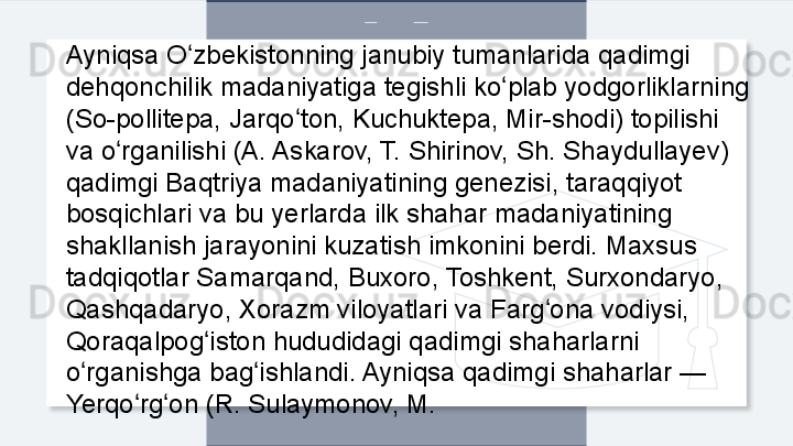 Ayniqsa O zbekistonning janubiy tumanlarida qadimgi ʻ
dehqonchilik madaniyatiga tegishli ko plab yodgorliklarning 	
ʻ
(So-pollitepa, Jarqo ton, Kuchuktepa, Mir-shodi) topilishi 	
ʻ
va o rganilishi (A. Askarov, T. Shirinov, Sh. Shaydullayev) 	
ʻ
qadimgi Baqtriya madaniyatining genezisi, taraqqiyot 
bosqichlari va bu yerlarda ilk shahar madaniyatining 
shakllanish jarayonini kuzatish imkonini berdi. Maxsus 
tadqiqotlar Samarqand, Buxoro, Toshkent, Surxondaryo, 
Qashqadaryo, Xorazm viloyatlari va Farg ona vodiysi, 	
ʻ
Qoraqalpog iston hududidagi qadimgi shaharlarni 	
ʻ
o rganishga bag ishlandi. Ayniqsa qadimgi shaharlar — 	
ʻ ʻ
Yerqo rg on (R. Sulaymonov, M.	
ʻ ʻ  