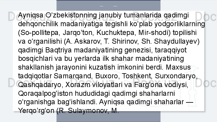 Ayniqsa O zbekistonning janubiy tumanlarida qadimgi ʻ
dehqonchilik madaniyatiga tegishli ko plab yodgorliklarning 	
ʻ
(So-pollitepa, Jarqo ton, Kuchuktepa, Mir-shodi) topilishi 	
ʻ
va o rganilishi (A. Askarov, T. Shirinov, Sh. Shaydullayev) 	
ʻ
qadimgi Baqtriya madaniyatining genezisi, taraqqiyot 
bosqichlari va bu yerlarda ilk shahar madaniyatining 
shakllanish jarayonini kuzatish imkonini berdi. Maxsus 
tadqiqotlar Samarqand, Buxoro, Toshkent, Surxondaryo, 
Qashqadaryo, Xorazm viloyatlari va Farg ona vodiysi, 	
ʻ
Qoraqalpog iston hududidagi qadimgi shaharlarni 	
ʻ
o rganishga bag ishlandi. Ayniqsa qadimgi shaharlar — 	
ʻ ʻ
Yerqo rg on (R. Sulaymonov, M.	
ʻ ʻ