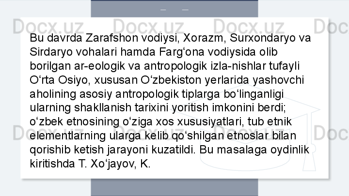 Bu davrda Zarafshon vodiysi, Xorazm, Surxondaryo va 
Sirdaryo vohalari hamda Farg ona vodiysida olib ʻ
borilgan ar-eologik va antropologik izla-nishlar tufayli 
O rta Osiyo, xususan O zbekiston yerlarida yashovchi 	
ʻ ʻ
aholining asosiy antropologik tiplarga bo linganligi 	
ʻ
ularning shakllanish tarixini yoritish imkonini berdi; 
o zbek etnosining o ziga xos xususiyatlari, tub etnik 	
ʻ ʻ
elementlarning ularga kelib qo shilgan etnoslar bilan 	
ʻ
qorishib ketish jarayoni kuzatildi. Bu masalaga oydinlik 
kiritishda T. Xo jayov, K.	
ʻ  