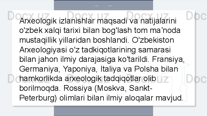 Arxeologik izlanishlar maqsadi va natijalarini 
o zbek xalqi tarixi bilan bog lash tom ma noda ʻ ʻ ʼ
mustaqillik yillaridan boshlandi. O zbekiston 	
ʻ
Arxeologiyasi o z tadkiqotlarining samarasi 	
ʻ
bilan jahon ilmiy darajasiga ko tarildi. Fransiya, 	
ʻ
Germaniya, Yaponiya, Italiya va Polsha bilan 
hamkorlikda arxeologik tadqiqotlar olib 
borilmoqda. Rossiya (Moskva, Sankt-
Peterburg) olimlari bilan ilmiy aloqalar mavjud.  