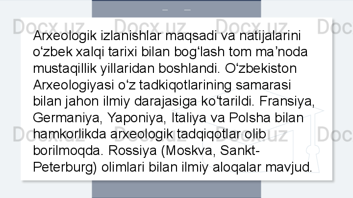 Arxeologik izlanishlar maqsadi va natijalarini 
o zbek xalqi tarixi bilan bog lash tom ma noda ʻ ʻ ʼ
mustaqillik yillaridan boshlandi. O zbekiston 	
ʻ
Arxeologiyasi o z tadkiqotlarining samarasi 	
ʻ
bilan jahon ilmiy darajasiga ko tarildi. Fransiya, 	
ʻ
Germaniya, Yaponiya, Italiya va Polsha bilan 
hamkorlikda arxeologik tadqiqotlar olib 
borilmoqda. Rossiya (Moskva, Sankt-
Peterburg) olimlari bilan ilmiy aloqalar mavjud.