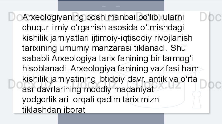 Arxeologiyaning bosh manbai bo lib, ularni ʻ
chuqur ilmiy o rganish asosida o tmishdagi 	
ʻ ʻ
kishilik jamiyatlari ijtimoiy-iqtisodiy rivojlanish 
tarixining umumiy manzarasi tiklanadi. Shu 
sababli Arxeologiya tarix fanining bir tarmog i 	
ʻ
hisoblanadi. Arxeologiya fanining vazifasi ham 
kishilik jamiyatining ibtidoiy davr, antik va o‘rta 
asr davrlarining moddiy madaniyat 
yodgorliklari  orqali qadim tariximizni 
tiklashdan iborat.  