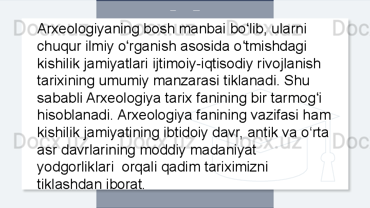 Arxeologiyaning bosh manbai bo lib, ularni ʻ
chuqur ilmiy o rganish asosida o tmishdagi 	
ʻ ʻ
kishilik jamiyatlari ijtimoiy-iqtisodiy rivojlanish 
tarixining umumiy manzarasi tiklanadi. Shu 
sababli Arxeologiya tarix fanining bir tarmog i 	
ʻ
hisoblanadi. Arxeologiya fanining vazifasi ham 
kishilik jamiyatining ibtidoiy davr, antik va o‘rta 
asr davrlarining moddiy madaniyat 
yodgorliklari  orqali qadim tariximizni 
tiklashdan iborat.