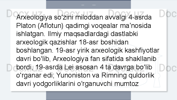 Arxeologiya so zini miloddan avvalgi 4-asrda ʻ
Platon (Aflotun) qadimgi voqealar ma nosida 	
ʼ
ishlatgan. Ilmiy maqsadlardagi dastlabki 
arxeologik qazishlar 18-asr boshidan 
boshlangan. 19-asr yirik arxeologik kashfiyotlar 
davri bo lib, Arxeologiya fan sifatida shakllanib 	
ʻ
bordi, 19-asrda Lei asosan 4 ta davrga bo lib 	
ʻ
o rganar edi; Yunoniston va Rimning quldorlik 	
ʻ
davri yodgorliklarini o rganuvchi mumtoz	
ʻ  