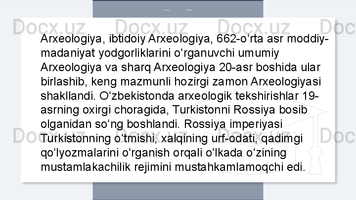 Arxeologiya, ibtidoiy Arxeologiya, 662-o rta asr moddiy-ʻ
madaniyat yodgorliklarini o rganuvchi umumiy 	
ʻ
Arxeologiya va sharq Arxeologiya 20-asr boshida ular 
birlashib, keng mazmunli hozirgi zamon Arxeologiyasi 
shakllandi. O zbekistonda arxeologik tekshirishlar 19-	
ʻ
asrning oxirgi choragida, Turkistonni Rossiya bosib 
olganidan so ng boshlandi. Rossiya imperiyasi 
ʻ
Turkistonning o tmishi, xalqining urf-odati, qadimgi 	
ʻ
qo lyozmalarini o rganish orqali o lkada o zining 	
ʻ ʻ ʻ ʻ
mustamlakachilik rejimini mustahkamlamoqchi edi.  