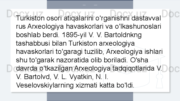 Turkiston osori atiqalarini o rganishni dastavval ʻ
rus Arxeologiya havaskorlari va o lkashunoslari 	
ʻ
boshlab berdi. 1895-yil V. V. Bartoldnkng 
tashabbusi bilan Turkiston arxeologiya 
havaskorlari to garagi tuzilib, Arxeologiya ishlari 	
ʻ
shu to garak nazoratida olib boriladi. O sha 	
ʻ ʻ
davrda o tkazilgan Arxeologiya tadqiqotlarida V. 	
ʻ
V. Bartolvd, V. L. Vyatkin, N. I. 
Veselovskiylarning xizmati katta bo ldi. 	
ʻ  