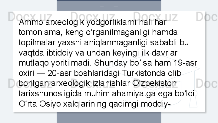 Ammo arxeologik yodgorliklarni hali har 
tomonlama, keng o rganilmaganligi hamda ʻ
topilmalar yaxshi aniqlanmaganligi sababli bu 
vaqtda ibtidoiy va undan keyingi ilk davrlar 
mutlaqo yoritilmadi. Shunday bo lsa ham 19-asr 	
ʻ
oxiri — 20-asr boshlaridagi Turkistonda olib 
borilgan arxeologik izlanishlar O zbekiston 
ʻ
tarixshunosligida muhim ahamiyatga ega bo ldi. 	
ʻ
O rta Osiyo xalqlarining qadimgi moddiy-	
ʻ  