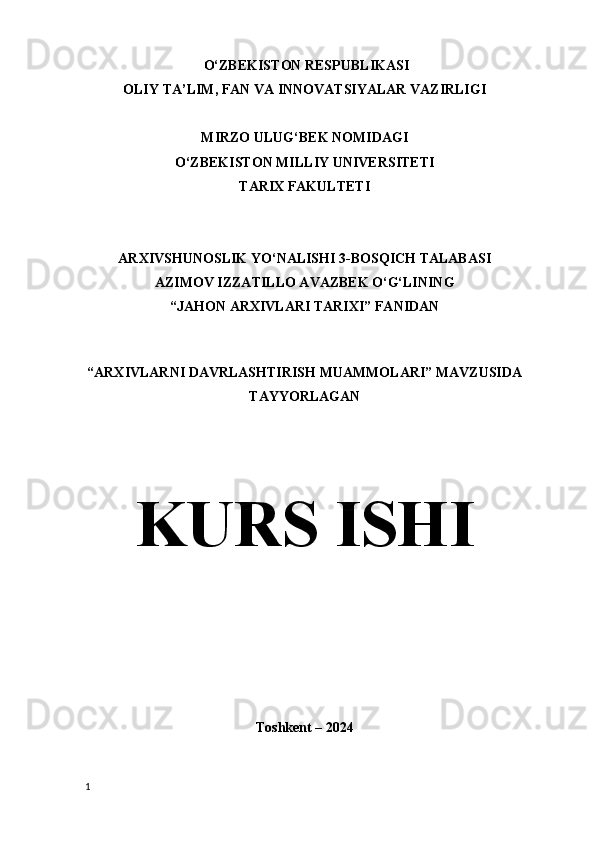  O‘ZBEKISTON RESPUBLIKASI
OLIY TA’LIM, FAN VA INNOVATSIYALAR VAZIRLIGI
MIRZO ULUG‘BEK NOMIDAGI 
O‘ZBEKISTON MILLIY UNIVERSITETI
TARIX FAKULTETI
ARXIVSHUNOSLIK YO‘NALISHI 3-BOSQICH TALABASI
AZIMOV IZZATILLO AVAZBEK O‘G‘LINING
“JAHON ARXIVLARI TARIXI” FANIDAN 
“ARXIVLARNI DAVRLASHTIRISH MUAMMOLARI” MAVZUSIDA
TAYYORLAGAN
KURS ISHI
Toshkent – 2024
1 