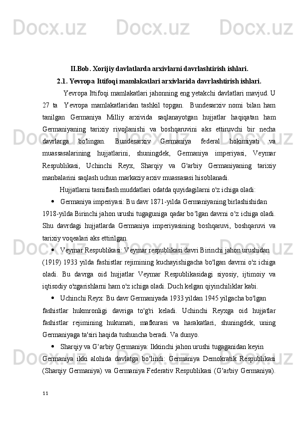 II.Bob.   Xorijiy davlatlarda arxivlarni davrlashtirish ishlari .
2.1.  Yevropa Ittifoqi  mamlakatlari  arxivlarida davrlashtirish  ishlari.
           Yevropa Ittifoqi mamlakatlari jahonning eng yetakchi davlatlari mavjud. U
27   ta     Yevropa   mamlakatlaridan   tashkil   topgan.     Bundesarxiv   nomi   bilan   ham
tanilgan   Germaniya   Milliy   arxivida   saqlanayotgan   hujjatlar   haqiqatan   ham
Germaniyaning   tarixiy   rivojlanishi   va   boshqaruvini   aks   ettiruvchi   bir   necha
davrlarga   bo'lingan.   Bundesarxiv   Germaniya   federal   hokimiyati   va
muassasalarining   hujjatlarini,   shuningdek,   Germaniya   imperiyasi,   Veymar
Respublikasi,   Uchinchi   Reyx,   Sharqiy   va   G'arbiy   Germaniyaning   tarixiy
manbalarini saqlash uchun markaziy arxiv muassasasi hisoblanadi.
          Hujjatlarni tasniflash muddatlari odatda quyidagilarni o'z ichiga oladi:
 Germaniya imperiyasi: Bu davr 1871-yilda Germaniyaning birlashishidan 
1918-yilda Birinchi jahon urushi tugaguniga qadar bo lgan davrni o z ichiga oladi.ʻ ʻ
Shu   davrdagi   hujjatlarda   Germaniya   imperiyasining   boshqaruvi,   boshqaruvi   va
tarixiy voqealari aks ettirilgan.
 Veymar Respublikasi: Veymar respublikasi davri Birinchi jahon urushidan 
(1919)   1933  yilda  fashistlar  rejimining  kuchayishigacha   bo'lgan  davrni   o'z  ichiga
oladi.   Bu   davrga   oid   hujjatlar   Veymar   Respublikasidagi   siyosiy,   ijtimoiy   va
iqtisodiy o'zgarishlarni ham o'z ichiga oladi.  Duch kelgan qiyinchiliklar kabi.
 Uchinchi Reyx: Bu davr Germaniyada 1933 yildan 1945 yilgacha bo'lgan 
fashistlar   hukmronligi   davriga   to'g'ri   keladi.   Uchinchi   Reyxga   oid   hujjatlar
fashistlar   rejimining   hukumati,   mafkurasi   va   harakatlari,   shuningdek,   uning
Germaniyaga ta'siri haqida tushuncha beradi.  Va dunyo.
 Sharqiy va G‘arbiy Germaniya: Ikkinchi jahon urushi tugaganidan keyin 
Germaniya   ikki   alohida   davlatga   bo‘lindi:   Germaniya   Demokratik   Respublikasi
(Sharqiy Germaniya) va Germaniya Federativ Respublikasi  (G‘arbiy Germaniya).
11 