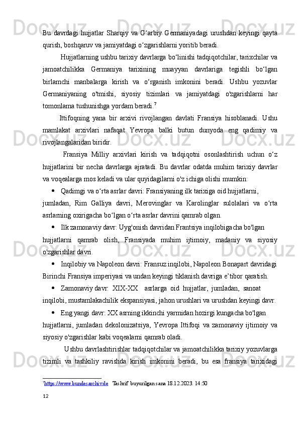 Bu   davrdagi   hujjatlar   Sharqiy  va   G arbiy   Germaniyadagi   urushdan   keyingi   qaytaʻ
qurish, boshqaruv va jamiyatdagi o zgarishlarni yoritib beradi.
ʻ
Hujjatlarning ushbu tarixiy davrlarga bo‘linishi tadqiqotchilar, tarixchilar va
jamoatchilikka   Germaniya   tarixining   muayyan   davrlariga   tegishli   bo‘lgan
birlamchi   manbalarga   kirish   va   o‘rganish   imkonini   beradi.   Ushbu   yozuvlar
Germaniyaning   o'tmishi,   siyosiy   tizimlari   va   jamiyatdagi   o'zgarishlarni   har
tomonlama tushunishga yordam beradi. 7
          Ittifoqning   yana   bir   arxivi   rivojlangan   davlati   Fransiya   hisoblanadi.   Ushu
mamlakat   arxivlari   nafaqat   Yevropa   balki   butun   dunyoda   eng   qadimiy   va
rivojlangalaridan biridir. 
          Fransiya   Milliy   arxivlari   kirish   va   tadqiqotni   osonlashtirish   uchun   o‘z
hujjatlarini   bir   necha   davrlarga   ajratadi.   Bu   davrlar   odatda   muhim   tarixiy   davrlar
va voqealarga mos keladi va ular quyidagilarni o'z ichiga olishi mumkin:
 Qadimgi va o rta asrlar davri: Fransiyaning ilk tarixiga oid hujjatlarni, 	
ʻ
jumladan,   Rim   Galliya   davri,   Merovinglar   va   Karolinglar   sulolalari   va   o rta	
ʻ
asrlarning oxirigacha bo lgan o rta asrlar davrini qamrab olgan.	
ʻ ʻ
 Ilk zamonaviy davr: Uyg'onish davridan Frantsiya inqilobigacha bo'lgan 
hujjatlarni   qamrab   olish,   Fransiyada   muhim   ijtimoiy,   madaniy   va   siyosiy
o'zgarishlar davri.
 Inqilobiy va Napoleon davri: Fransuz inqilobi, Napoleon Bonapart davridagi
Birinchi Fransiya imperiyasi va undan keyingi tiklanish davriga e’tibor qaratish.
 Zamonaviy davr:  XIX-XX    asrlarga  oid  hujjatlar,  jumladan,  sanoat 
inqilobi, mustamlakachilik ekspansiyasi, jahon urushlari va urushdan keyingi davr.
 Eng yangi davr: XX asrning ikkinchi yarmidan hozirgi kungacha bo'lgan
hujjatlarni,   jumladan   dekolonizatsiya,   Yevropa   Ittifoqi   va   zamonaviy   ijtimoiy   va
siyosiy o'zgarishlar kabi voqealarni qamrab oladi.
           Ushbu davrlashtirishlar tadqiqotchilar va jamoatchilikka tarixiy yozuvlarga
tizimli   va   tashkiliy   ravishda   kirish   imkonini   beradi,   bu   esa   fransiya   tarixidagi
7
https://www.bundesarchiv.de       Tashrif  buyurilgan sana 18.12.2023. 14:50
12 