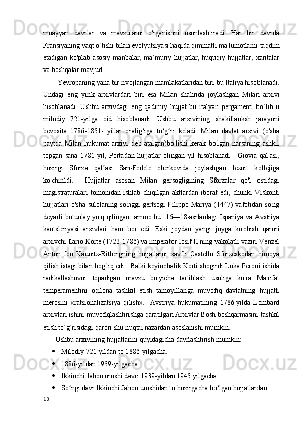 muayyan   davrlar   va   mavzularni   o'rganishni   osonlashtiradi.   Har   bir   davrda
Fransiyaning vaqt o‘tishi bilan evolyutsiyasi haqida qimmatli ma'lumotlarni taqdim
etadigan   ko'plab   asosiy   manbalar,   ma muriy   hujjatlar,   huquqiy   hujjatlar,   xaritalarʼ
va boshqalar mavjud.
        Yevropaning yana bir rivojlangan mamlakatlaridan biri bu Italiya hisoblanadi.
Undagi   eng   yirik   arxivlardan   biri   esa   Milan   shahrida   joylashgan   Milan   arxivi
hisoblanadi.   Ushbu   arxivdagi   eng   qadimiy   hujjat   bu   italyan   pergamenti   bo lib   u	
ʻ
milodiy   721-yilga   oid   hisoblanadi.   Ushbu   arxivining   shakillanksh   jarayoni
bevosita   1786-1851-   yillar   oralig iga   to g ri   keladi.   Milan   davlat   arxivi   (o'sha	
ʻ ʻ ʻ
paytda   Milan   hukumat   arxivi   deb   atalgan)bo'lishi   kerak   bo'lgan   narsaning   ashkil
topgan   sana   1781   yil,   Portadan   hujjatlar   olingan   yil   hisoblanadi.     Giovia   qal'asi,
hozirgi   Sforza   qal asi   San-Fedele   cherkovida   joylashgan   Iezuit   kollejiga	
ʼ
ko'chirildi.     Hujjatlar   asosan   Milan   gersogligining   Sforzalar   qo'l   ostidagi
magistraturalari   tomonidan   ishlab   chiqilgan   aktlardan   iborat   edi,   chunki   Viskonti
hujjatlari   o'sha   sulolaning   so'nggi   gertsogi   Filippo   Mariya   (1447)   vafotidan   so'ng
deyarli butunlay yo'q qilingan, ammo bu   16—18-asrlardagi Ispaniya va Avstriya
kantsleriyasi   arxivlari   ham   bor   edi.   Eski   joydan   yangi   joyga   ko'chish   qarori
arxivchi Ilario Korte (1723-1786) va imperator Iosif II ning vakolatli vaziri Venzel
Anton   fon   Kaunitz-Ritbergning   hujjatlarni   xavfli   Castello   Sforzeskodan   himoya
qilish istagi bilan bog'liq edi.  Balki keyinchalik Korti shogirdi Luka Peroni ishida
radikallashuvni   topadigan   mavzu   bo'yicha   tartiblash   usuliga   ko'ra   Ma'rifat
temperamentini   oqilona   tashkil   etish   tamoyillariga   muvofiq   davlatning   hujjatli
merosini   «ratsionalizatsiya   qilish».     Avstriya   hukumatining   1786-yilda   Lombard
arxivlari ishini muvofiqlashtirishga qaratilgan Arxivlar Bosh boshqarmasini tashkil
etish to g risidagi qarori shu nuqtai nazardan asoslanishi mumkin.	
ʻ ʻ
       Ushbu arxivining hujjatlarini quyidagicha davrlashtirish mumkin:
 Milodiy 721-yildan to 1886-yilgacha.
 1886-yildan 1939-yilgacha.
 Ikkinchi Jahon urushi davri 1939-yildan 1945 yilgacha.
 So ngi davr Ikkinchi Jahon urushidan to hozirgacha bo lgan hujjatlardan 
ʻ ʻ
13 