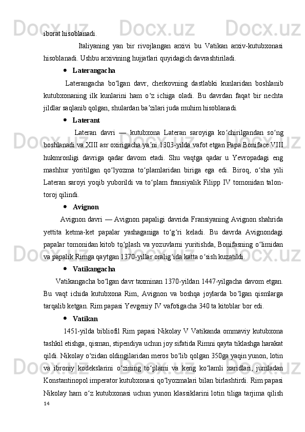 iborat hisoblanadi. 
                    Italiyaning   yan   bir   rivojlangan   arxivi   bu   Vatikan   arxiv-kutubxonasi
hisoblanadi. Ushbu arxivining hujjatlari quyidagich davrashtiriladi.
 Laterangacha
            Laterangacha   bo lgan   davr,   cherkovning   dastlabki   kunlaridan   boshlanibʻ
kutubxonaning   ilk   kunlarini   ham   o z   ichiga   oladi.   Bu   davrdan   faqat   bir   nechta	
ʻ
jildlar saqlanib qolgan, shulardan ba zilari juda muhim hisoblanadi.
ʼ
 Laterant
                Lateran   davri   —   kutubxona   Lateran   saroyiga   ko chirilgandan   so ng	
ʻ ʻ
boshlanadi va XIII asr oxirigacha ya ni 1303-yilda vafot etgan Papa Boniface VIII	
ʼ
hukmronligi   davriga   qadar   davom   etadi.   Shu   vaqtga   qadar   u   Yevropadagi   eng
mashhur   yoritilgan   qo lyozma   to plamlaridan   biriga   ega   edi.  	
ʻ ʻ Biroq,   o sha   yili	ʻ
Lateran  saroyi  yoqib  yuborildi   va  to plam  fransiyalik  Filipp  IV  tomonidan  talon-	
ʻ
toroj qilindi.
 Avignon
             Avignon davri — Avignon papaligi davrida Fransiyaning Avignon shahrida
yettita   ketma-ket   papalar   yashaganiga   to g ri   keladi.   Bu   davrda   Avignondagi	
ʻ ʻ
papalar tomonidan kitob to plash va yozuvlarni yuritishda, Bonifasning o limidan	
ʻ ʻ
va papalik Rimga qaytgan 1370-yillar oralig ida katta o sish kuzatildi.	
ʻ ʻ
 Vatikangacha
      Vatikangacha bo lgan davr taxminan 1370-yildan 1447-yilgacha davom etgan.	
ʻ
Bu   vaqt   ichida   kutubxona   Rim,   Avignon   va   boshqa   joylarda   bo lgan   qismlarga	
ʻ
tarqalib ketgan.  Rim papasi Yevgeniy IV vafotigacha 340 ta kitoblar bor edi.
 Vatikan
               1451-yilda bibliofil Rim papasi  Nikolay V Vatikanda ommaviy kutubxona
tashkil etishga, qisman, stipendiya uchun joy sifatida Rimni qayta tiklashga harakat
qildi. Nikolay o zidan oldingilaridan meros bo lib qolgan 350ga yaqin yunon, lotin	
ʻ ʻ
va   ibroniy   kodekslarini   o zining   to plami   va   keng   ko lamli   xaridlari,   jumladan	
ʻ ʻ ʻ
Konstantinopol imperator kutubxonasi qo lyozmalari bilan birlashtirdi. Rim papasi	
ʻ
Nikolay ham  o z kutubxonasi  uchun yunon klassiklarini  lotin tiliga tarjima qilish	
ʻ
14 