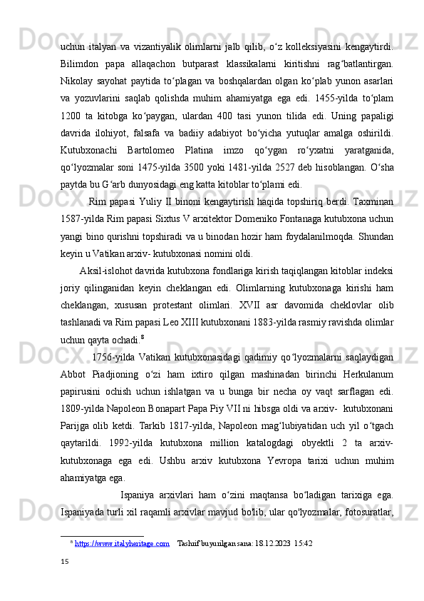 uchun   italyan   va   vizantiyalik   olimlarni   jalb   qilib,   o z   kolleksiyasini   kengaytirdi.ʻ
Bilimdon   papa   allaqachon   butparast   klassikalarni   kiritishni   rag batlantirgan.	
ʻ
Nikolay   sayohat   paytida   to plagan   va   boshqalardan   olgan   ko plab   yunon   asarlari	
ʻ ʻ
va   yozuvlarini   saqlab   qolishda   muhim   ahamiyatga   ega   edi.   1455-yilda   to plam	
ʻ
1200   ta   kitobga   ko paygan,   ulardan   400   tasi   yunon   tilida   edi.   Uning   papaligi	
ʻ
davrida   ilohiyot,   falsafa   va   badiiy   adabiyot   bo yicha   yutuqlar   amalga   oshirildi.	
ʻ
Kutubxonachi   Bartolomeo   Platina   imzo   qo ygan   ro yxatni   yaratganida,	
ʻ ʻ
qo lyozmalar soni 1475-yilda 3500 yoki 1481-yilda 2527 deb hisoblangan.  	
ʻ O sha	ʻ
paytda bu G arb dunyosidagi eng katta kitoblar to plami edi.	
ʻ ʻ
                Rim  papasi   Yuliy  II   binoni   kengaytirish   haqida  topshiriq  berdi.  Taxminan
1587-yilda Rim papasi Sixtus V arxitektor Domeniko Fontanaga kutubxona uchun
yangi bino qurishni topshiradi va u binodan hozir ham foydalanilmoqda. Shundan
keyin u Vatikan arxiv- kutubxonasi nomini oldi.
       Aksil-islohot davrida kutubxona fondlariga kirish taqiqlangan kitoblar indeksi
joriy   qilinganidan   keyin   cheklangan   edi.   Olimlarning   kutubxonaga   kirishi   ham
cheklangan,   xususan   protestant   olimlari.   XVII   asr   davomida   cheklovlar   olib
tashlanadi va Rim papasi Leo XIII kutubxonani 1883-yilda rasmiy ravishda olimlar
uchun qayta ochadi. 8
                1756-yilda   Vatikan   kutubxonasidagi   qadimiy   qo lyozmalarni   saqlaydigan	
ʻ
Abbot   Piadjioning   o zi   ham   ixtiro   qilgan   mashinadan   birinchi   Herkulanum	
ʻ
papirusini   ochish   uchun   ishlatgan   va   u   bunga   bir   necha   oy   vaqt   sarflagan   edi.
1809-yilda Napoleon Bonapart Papa Piy VII ni hibsga oldi va arxiv-  kutubxonani
Parijga   olib   ketdi.   Tarkib   1817-yilda,   Napoleon   mag lubiyatidan   uch   yil   o tgach	
ʻ ʻ
qaytarildi.   1992-yilda   kutubxona   million   katalogdagi   obyektli   2   ta   arxiv-
kutubxonaga   ega   edi.   Ushbu   arxiv   kutubxona   Yevropa   tarixi   uchun   muhim
ahamiyatga ega.
                      Ispaniya   arxivlari   ham   o zini   maqtansa   bo ladigan   tarixiga   ega.	
ʻ ʻ
Ispaniyada turli xil raqamli arxivlar mavjud bo'lib, ular qo'lyozmalar, fotosuratlar,
8
  https://www.italyheritage.com     Tashrif buyurilgan sana: 18.12.2023  15:42
15 
