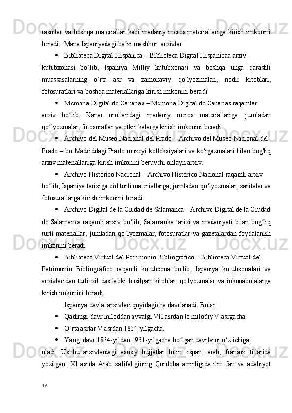 rasmlar   va   boshqa   materiallar   kabi   madaniy   meros   materiallariga   kirish   imkonini
beradi.   Mana Ispaniyadagi ba zi mashhur  arxivlar:ʼ
 Biblioteca Digital Hispánica – Biblioteca Digital Hispánicaa arxiv-
kutubxonasi   bo lib,   Ispaniya   Milliy   kutubxonasi   va   boshqa   unga   qarashli	
ʻ
muassasalarning   o rta   asr   va   zamonaviy   qo lyozmalari,   nodir   kitoblari,	
ʻ ʻ
fotosuratlari va boshqa materiallariga kirish imkonini beradi.
 Memoria Digital de Canarias – Memoria Digital de Canarias raqamlar 
arxiv   bo lib,   Kanar   orollaridagi   madaniy   meros   materiallariga,   jumladan	
ʻ
qo lyozmalar, fotosuratlar va otkritkalarga kirish imkonini beradi.	
ʻ
 Archivo del Museo Nacional del Prado – Archivo del Museo Nacional del 
Prado – bu Madriddagi Prado muzeyi kolleksiyalari va ko'rgazmalari bilan bog'liq
arxiv materiallariga kirish imkonini beruvchi onlayn arxiv.
 Archivo Histórico Nacional – Archivo Histórico Nacional raqamli arxiv 
bo lib, Ispaniya tarixiga oid turli materiallarga, jumladan qo lyozmalar, xaritalar va
ʻ ʻ
fotosuratlarga kirish imkonini beradi.
 Archivo Digital de la Ciudad de Salamanca – Archivo Digital de la Ciudad
de  Salamanca   raqamli   arxiv   bo lib,   Salamanka   tarixi   va  madaniyati   bilan  bog liq	
ʻ ʻ
turli   materiallar,   jumladan   qo lyozmalar,   fotosuratlar   va   gazetalardan   foydalanish	
ʻ
imkonini beradi.
 Biblioteca Virtual del Patrimonio Bibliográfico – Biblioteca Virtual del 
Patrimonio   Bibliográfico   raqamli   kutubxona   bo'lib,   Ispaniya   kutubxonalari   va
arxivlaridan   turli   xil   dastlabki   bosilgan   kitoblar,   qo'lyozmalar   va   inkunabulalarga
kirish imkonini beradi.
             Ispaniya davlat arxivlari quyidagicha davrlanadi. Bular:
 Qadimgi davr miloddan avvalgi VII asrdan to milodiy V asrgacha
 O‘rta asrlar V asrdan 1834-yilgacha.
 Yangi davr 1834-yildan 1931-yilgacha bo lgan davrlarni o z ichiga	
ʻ ʻ
oladi.   Ushbu   arxivlardagi   asosiy   hujjatlar   lotin,   ispan,   arab,   fransuz   tillarida
yozilgan.   XI   asrda   Arab   xalifaligining   Qurdoba   amirligida   ilm   fan   va   adabiyot
16 