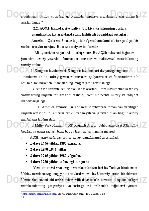 rivojlangan.   Ushbu   asrlardagi   qo‘lyozmalar   Ispaniya   arxivlarning   eng   qimmatli
asarlaridandir. 9
2.2.   AQSH, Kanada, Avstraliya, Turkiya  va jahonning boshqa
mamlakatlarida  arxivlarida davrlashtirish borasidagi yutuqlar .
           Amerika       Qo shma Shtatlarda juda ko'p ma'lumotlarni o‘z ichiga olgan birʻ
nechta  arxivlar mavjud.    Bu erda asosiylaridan ba'zilari
1. Milliy arxivlar va yozuvlar boshqarmasi: Bu AQSh hukumati hujjatlari,
jumladan,   tarixiy   yozuvlar,   fotosuratlar,   xaritalar   va   audiovizual   materiallarning
rasmiy ombori.
2. Kongress kutubxonasi: Kongress kutubxonasi dunyodagi eng katta
  kutubxona   bo lib,   tarixiy   gazetalar,   xaritalar,   qo lyozmalar   va   fotosuratlarni   o z	
ʻ ʻ ʻ
ichiga olgan birlamchi manbalarning keng raqamli arxiviga ega.
           3. Smitson instituti: Smitsonian san'at asarlari, ilmiy ma'lumotlar va tarixiy
yozuvlarning   raqamli   to'plamlarini   taklif   qiluvchi   bir   nechta   muzey   va   tadqiqot
markazlariga ega.
                      4.   Amerika   xotirasi:   Bu   Kongress   kutubxonasi   tomonidan   yaratilgan
raqamli   arxiv   bo lib,   Amerika   tarixi,   madaniyati   va   jamiyati   bilan   bog liq   asosiy	
ʻ ʻ
manbalarni taqdim etadi.
           5. Milliy Park Xizmati (NPS) Raqamli Arxivi: Ushbu arxivda AQSh milliy
bog'lari va ularni saqlash bilan bog‘iq tasvirlar va hujjatlar mavjud
.         AQSH arxivlarida davrlashtirish quyidagicha amalga oshiriladi.
 1-davr 1776-yildan 1890-yilgacha. 
 2-davr 1890-1945- yillar
 3-davr 1945-yildan 1980-yilgacha.
 4-davr 1980-yildan to hozirgi kungacha. 
                    Yana bir arxivi rivojlangan mamlakatlaridan biri bu Turkiya hisoblanadi.
Ushbu   mamlakatdagi   eng   yirik   arxivlardan   biri   bu   Usmoniy   arxivi   hisoblanadi.
Usmonlilar   davlati   olti   asrlik   hukmronlik   davrida   o‘zi   bevosita   aloqador   bo‘lgan
mamlakatlarning   geografiyasi   va   tarixiga   oid   millionlab   hujjatlarni   yaratdi.
9
  http://www.spainisculture.com   Tashrif buyurilgan sana : 19.12.2023.  18:57
17 