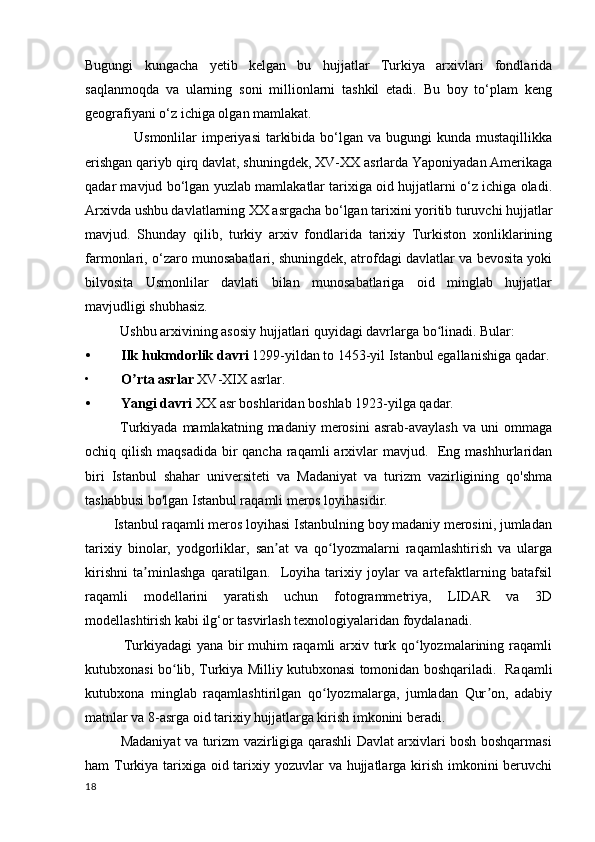 Bugungi   kungacha   yetib   kelgan   bu   hujjatlar   Turkiya   arxivlari   fondlarida
saqlanmoqda   va   ularning   soni   millionlarni   tashkil   etadi.   Bu   boy   to‘plam   keng
geografiyani o‘z ichiga olgan mamlakat.
                   Usmonlilar  imperiyasi  tarkibida  bo‘lgan va bugungi  kunda mustaqillikka
erishgan qariyb qirq davlat, shuningdek, XV-XX asrlarda Yaponiyadan Amerikaga
qadar mavjud bo‘lgan yuzlab mamlakatlar tarixiga oid hujjatlarni o‘z ichiga oladi.
Arxivda ushbu davlatlarning XX asrgacha bo‘lgan tarixini yoritib turuvchi hujjatlar
mavjud.   Shunday   qilib,   turkiy   arxiv   fondlarida   tarixiy   Turkiston   xonliklarining
farmonlari, o‘zaro munosabatlari, shuningdek, atrofdagi davlatlar va bevosita yoki
bilvosita   Usmonlilar   davlati   bilan   munosabatlariga   oid   minglab   hujjatlar
mavjudligi shubhasiz.
          Ushbu arxivining asosiy hujjatlari quyidagi davrlarga bo linadi. Bular: ʻ
• Ilk hukmdorlik davri  1299-yildan to 1453-yil Istanbul egallanishiga qadar.
• O rta asrlar	
ʼ  XV-XIX asrlar.
• Yangi davri  XX asr boshlaridan boshlab 1923-yilga qadar.
              Turkiyada  mamlakatning  madaniy  merosini  asrab-avaylash  va  uni  ommaga
ochiq qilish maqsadida  bir  qancha  raqamli  arxivlar  mavjud.   Eng mashhurlaridan
biri   Istanbul   shahar   universiteti   va   Madaniyat   va   turizm   vazirligining   qo'shma
tashabbusi bo'lgan Istanbul raqamli meros loyihasidir.
        Istanbul raqamli meros loyihasi Istanbulning boy madaniy merosini, jumladan
tarixiy   binolar,   yodgorliklar,   san at   va   qo lyozmalarni   raqamlashtirish   va   ularga	
ʼ ʻ
kirishni   ta minlashga   qaratilgan.     Loyiha   tarixiy   joylar   va   artefaktlarning   batafsil	
ʼ
raqamli   modellarini   yaratish   uchun   fotogrammetriya,   LIDAR   va   3D
modellashtirish kabi ilg‘or tasvirlash texnologiyalaridan foydalanadi.
               Turkiyadagi  yana bir muhim raqamli  arxiv turk qo lyozmalarining raqamli	
ʻ
kutubxonasi bo lib, Turkiya Milliy kutubxonasi tomonidan boshqariladi.   Raqamli	
ʻ
kutubxona   minglab   raqamlashtirilgan   qo lyozmalarga,   jumladan   Qur on,   adabiy	
ʻ ʼ
matnlar va 8-asrga oid tarixiy hujjatlarga kirish imkonini beradi.
               Madaniyat va turizm vazirligiga qarashli Davlat arxivlari bosh boshqarmasi
ham Turkiya tarixiga oid tarixiy yozuvlar  va hujjatlarga kirish imkonini beruvchi
18 