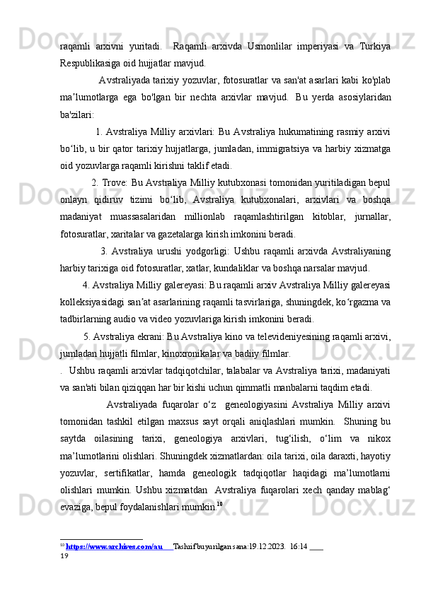 raqamli   arxivni   yuritadi.     Raqamli   arxivda   Usmonlilar   imperiyasi   va   Turkiya
Respublikasiga oid hujjatlar mavjud.
                       Avstraliyada tarixiy yozuvlar, fotosuratlar va san'at  asarlari kabi ko'plab
ma lumotlarga   ega   bo'lgan   bir   nechta   arxivlar   mavjud.ʼ     Bu   yerda   asosiylaridan
ba'zilari:
                    1. Avstraliya  Milliy  arxivlari:  Bu  Avstraliya  hukumatining rasmiy  arxivi
bo lib,  u bir  qator  tarixiy hujjatlarga,  jumladan,  immigratsiya   va harbiy xizmatga
ʻ
oid yozuvlarga raqamli kirishni taklif etadi.
                   2. Trove: Bu Avstraliya Milliy kutubxonasi tomonidan yuritiladigan bepul
onlayn   qidiruv   tizimi   bo lib,   Avstraliya   kutubxonalari,   arxivlari   va   boshqa	
ʻ
madaniyat   muassasalaridan   millionlab   raqamlashtirilgan   kitoblar,   jurnallar,
fotosuratlar, xaritalar va gazetalarga kirish imkonini beradi.
                    3.   Avstraliya   urushi   yodgorligi:   Ushbu   raqamli   arxivda   Avstraliyaning
harbiy tarixiga oid fotosuratlar, xatlar, kundaliklar va boshqa narsalar mavjud .
           4. Avstraliya Milliy galereyasi: Bu raqamli arxiv Avstraliya Milliy galereyasi
kolleksiyasidagi san at asarlarining raqamli tasvirlariga, shuningdek, ko rgazma va	
ʼ ʻ
tadbirlarning audio va video yozuvlariga kirish imkonini beradi.
         5. Avstraliya ekrani: Bu Avstraliya kino va televideniyesining raqamli arxivi,
jumladan hujjatli filmlar, kinoxronikalar va badiiy filmlar.
.   Ushbu raqamli arxivlar tadqiqotchilar, talabalar va Avstraliya tarixi, madaniyati
va san'ati bilan qiziqqan har bir kishi uchun qimmatli manbalarni taqdim etadi.
                    Avstraliyada   fuqarolar   o‘z     geneologiyasini   Avstraliya   Milliy   arxivi
tomonidan   tashkil   etilgan   maxsus   sayt   orqali   aniqlashlari   mumkin.     Shuning   bu
saytda   oilasining   tarixi,   geneologiya   arxivlari,   tug‘ilish,   o‘lim   va   nikox
ma’lumotlarini olishlari. Shuningdek xizmatlardan: oila tarixi, oila daraxti, hayotiy
yozuvlar,   sertifikatlar,   hamda   geneologik   tadqiqotlar   haqidagi   ma’lumotlarni
olishlari   mumkin.   Ushbu   xizmatdan     Avstraliya   fuqarolari   xech   qanday   mablag‘
evaziga, bepul foydalanishlari mumkin. 10
10
  https://www.archives.com/au              Tashrif buyurilgan sana:19.12.2023.  16:14         
19 