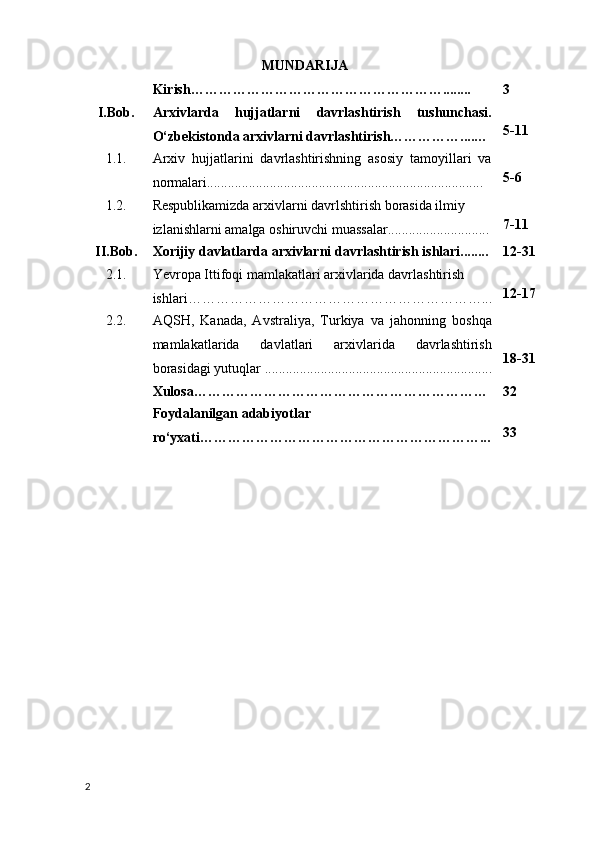 MUNDARIJA
Kirish………………………………………………........ 3
I.Bob. Arxivlarda   hujjatlarni   davrlashtirish   tushunchasi.
O‘zbekistonda arxivlarni davrlashtirish……………....…  5-11
1.1. Arxiv   hujjatlarini   davrlashtirishning   asosiy   tamoyillari   va
normalari............................................................................... 5-6
1.2. Respublikamizda arxivlarni davrlshtirish borasida ilmiy 
izlanishlarni amalga oshiruvchi muassalar............................. 7-11
II.Bob. Xorijiy davlatlarda arxivlarni davrlashtirish ishlari........ 12-31
2.1. Yevropa Ittifoqi  mamlakatlari  arxivlarida davrlashtirish  
ishlari………………………………………………………... 12-17
2.2. AQSH,   Kanada,   Avstraliya,   Turkiya   va   jahonning   boshqa
mamlakatlarida   davlatlari   arxivlarida   davrlashtirish
borasidagi yutuqlar  . ................................................................ 18-31
Xulosa……………………………………………………… 32
Foydalanilgan adabiyotlar 
ro‘yxati……………………………………………………... 33
2 