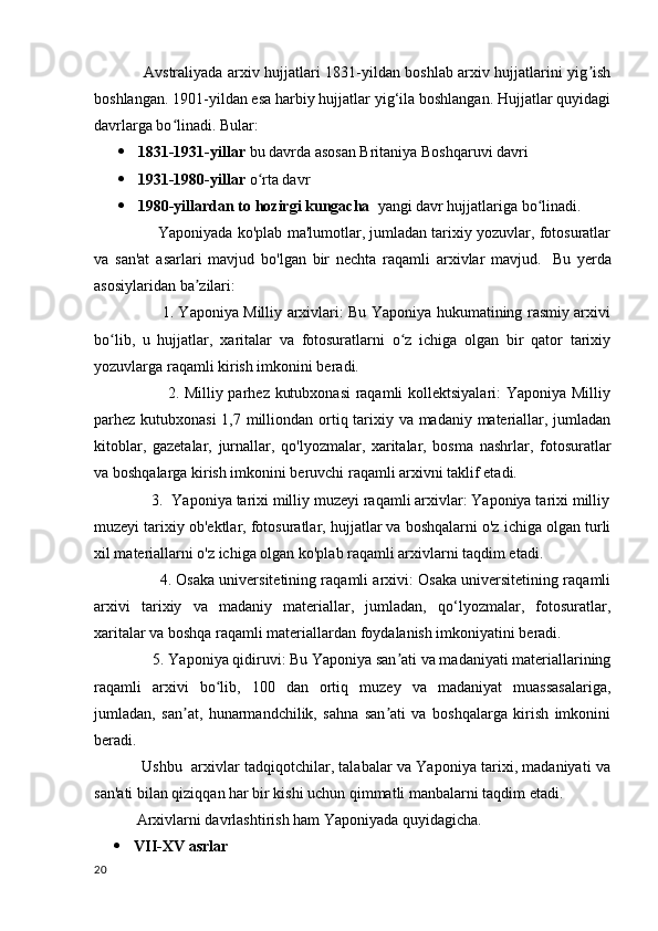                    Avstraliyada arxiv hujjatlari 1831-yildan boshlab arxiv hujjatlarini yig ishʼ
boshlangan. 1901-yildan esa harbiy hujjatlar yig‘ila boshlangan. Hujjatlar quyidagi
davrlarga bo linadi. 	
ʻ Bular:
 1831-1931-yillar  bu davrda asosan Britaniya Boshqaruvi davri
 1931-1980-yillar  o rta davr	
ʻ
 1980-yillardan to hozirgi kungacha   yangi davr hujjatlariga bo linadi.	
ʻ
               Yaponiyada ko'plab ma'lumotlar, jumladan tarixiy yozuvlar, fotosuratlar
va   san'at   asarlari   mavjud   bo'lgan   bir   nechta   raqamli   arxivlar   mavjud.     Bu   yerda
asosiylaridan ba zilari:	
ʼ
                           1. Yaponiya Milliy arxivlari: Bu Yaponiya hukumatining rasmiy arxivi
bo lib,   u   hujjatlar,   xaritalar   va   fotosuratlarni   o z   ichiga   olgan   bir   qator   tarixiy	
ʻ ʻ
yozuvlarga raqamli kirish imkonini beradi.
                           2. Milliy parhez kutubxonasi  raqamli kollektsiyalari: Yaponiya Milliy
parhez kutubxonasi  1,7 milliondan ortiq tarixiy va madaniy materiallar, jumladan
kitoblar,   gazetalar,   jurnallar,   qo'lyozmalar,   xaritalar,   bosma   nashrlar,   fotosuratlar
va boshqalarga kirish imkonini beruvchi raqamli arxivni taklif etadi.
              3.  Yaponiya tarixi milliy muzeyi raqamli arxivlar: Yaponiya tarixi milliy
muzeyi tarixiy ob'ektlar, fotosuratlar, hujjatlar va boshqalarni o'z ichiga olgan turli
xil materiallarni o'z ichiga olgan ko'plab raqamli arxivlarni taqdim etadi.
                     4. Osaka universitetining raqamli arxivi: Osaka universitetining raqamli
arxivi   tarixiy   va   madaniy   materiallar,   jumladan,   qo‘lyozmalar,   fotosuratlar,
xaritalar va boshqa raqamli materiallardan foydalanish imkoniyatini beradi.
               5. Yaponiya qidiruvi: Bu Yaponiya san ati va madaniyati materiallarining	
ʼ
raqamli   arxivi   bo lib,   100   dan   ortiq   muzey   va   madaniyat   muassasalariga,	
ʻ
jumladan,   san at,   hunarmandchilik,   sahna   san ati   va   boshqalarga   kirish   imkonini	
ʼ ʼ
beradi.
                   Ushbu   arxivlar tadqiqotchilar, talabalar va Yaponiya tarixi, madaniyati va
san'ati bilan qiziqqan har bir kishi uchun qimmatli manbalarni taqdim etadi.
            Arxivlarni davrlashtirish ham Yaponiyada quyidagicha.
 VII-XV asrlar
20 