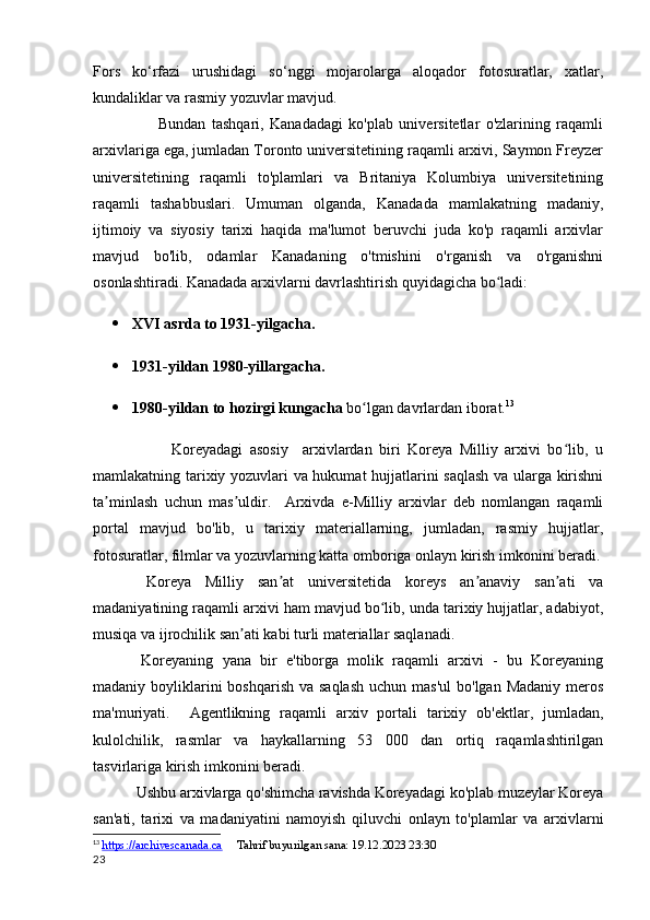 Fors   ko‘rfazi   urushidagi   so‘nggi   mojarolarga   aloqador   fotosuratlar,   xatlar,
kundaliklar va rasmiy yozuvlar mavjud.
                      Bundan   tashqari,   Kanadadagi   ko'plab   universitetlar   o'zlarining   raqamli
arxivlariga ega, jumladan Toronto universitetining raqamli arxivi, Saymon Freyzer
universitetining   raqamli   to'plamlari   va   Britaniya   Kolumbiya   universitetining
raqamli   tashabbuslari.   Umuman   olganda,   Kanadada   mamlakatning   madaniy,
ijtimoiy   va   siyosiy   tarixi   haqida   ma'lumot   beruvchi   juda   ko'p   raqamli   arxivlar
mavjud   bo'lib,   odamlar   Kanadaning   o'tmishini   o'rganish   va   o'rganishni
osonlashtiradi.  Kanadada arxivlarni davrlashtirish quyidagicha bo ladi:ʻ
 XVI asrda to 1931-yilgacha.
 1931-yildan 1980-yillargacha.
 1980-yildan to hozirgi kungacha  bo lgan davrlardan iborat.	
ʻ 13
                      Koreyadagi   asosiy     arxivlardan   biri   Koreya   Milliy   arxivi   bo lib,   u	
ʻ
mamlakatning tarixiy yozuvlari va hukumat hujjatlarini saqlash va ularga kirishni
ta minlash   uchun   mas uldir.     Arxivda   e-Milliy   arxivlar   deb   nomlangan   raqamli	
ʼ ʼ
portal   mavjud   bo'lib,   u   tarixiy   materiallarning,   jumladan,   rasmiy   hujjatlar,
fotosuratlar, filmlar va yozuvlarning katta omboriga onlayn kirish imkonini beradi.
  Koreya   Milliy   san at   universitetida   koreys   an anaviy   san ati   va	
ʼ ʼ ʼ
madaniyatining raqamli arxivi ham mavjud bo lib, unda tarixiy hujjatlar, adabiyot,	
ʻ
musiqa va ijrochilik san ati kabi turli materiallar saqlanadi.	
ʼ
  Koreyaning   yana   bir   e'tiborga   molik   raqamli   arxivi   -   bu   Koreyaning
madaniy boyliklarini  boshqarish  va saqlash  uchun  mas'ul  bo'lgan  Madaniy meros
ma'muriyati.     Agentlikning   raqamli   arxiv   portali   tarixiy   ob'ektlar,   jumladan,
kulolchilik,   rasmlar   va   haykallarning   53   000   dan   ortiq   raqamlashtirilgan
tasvirlariga kirish imkonini beradi.
 Ushbu arxivlarga qo'shimcha ravishda Koreyadagi ko'plab muzeylar Koreya
san'ati,   tarixi   va   madaniyatini   namoyish   qiluvchi   onlayn   to'plamlar   va   arxivlarni
13
  https://archivescanada.ca      Tahrif buyurilgan sana: 19.12.2023 23:30
23 