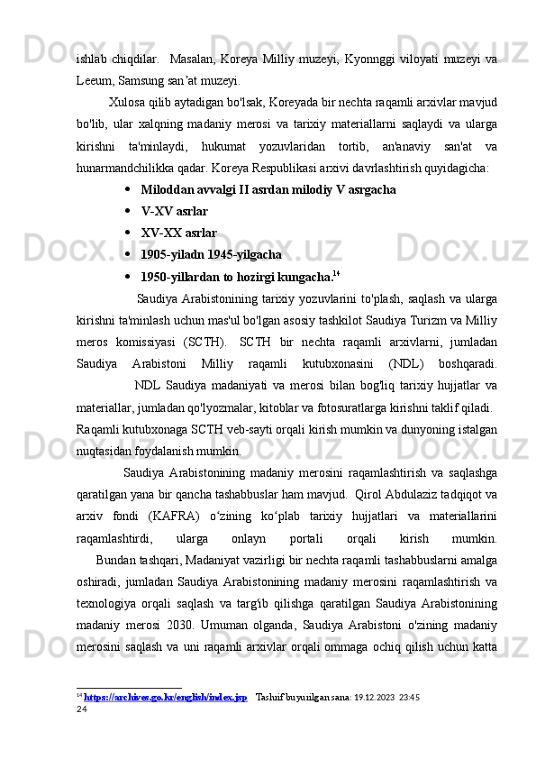 ishlab   chiqdilar.     Masalan,   Koreya   Milliy   muzeyi,   Kyonnggi   viloyati   muzeyi   va
Leeum, Samsung san at muzeyi.ʼ
Xulosa qilib aytadigan bo'lsak, Koreyada bir nechta raqamli arxivlar mavjud
bo'lib,   ular   xalqning   madaniy   merosi   va   tarixiy   materiallarni   saqlaydi   va   ularga
kirishni   ta'minlaydi,   hukumat   yozuvlaridan   tortib,   an'anaviy   san'at   va
hunarmandchilikka qadar.  Koreya Respublikasi arxivi davrlashtirish quyidagicha:
 Miloddan avvalgi II asrdan milodiy V asrgacha
 V-XV asrlar
 XV-XX asrlar
 1905-yiladn 1945-yilgacha
 1950-yillardan to hozirgi kungacha. 14
            Saudiya   Arabistonining   tarixiy   yozuvlarini   to'plash,   saqlash   va   ularga
kirishni ta'minlash uchun mas'ul bo'lgan asosiy tashkilot Saudiya Turizm va Milliy
meros   komissiyasi   (SCTH).     SCTH   bir   nechta   raqamli   arxivlarni,   jumladan
Saudiya   Arabistoni   Milliy   raqamli   kutubxonasini   (NDL)   boshqaradi.
                          NDL   Saudiya   madaniyati   va   merosi   bilan   bog'liq   tarixiy   hujjatlar   va
materiallar, jumladan qo'lyozmalar, kitoblar va fotosuratlarga kirishni taklif qiladi.    
Raqamli kutubxonaga SCTH veb-sayti orqali kirish mumkin va dunyoning istalgan
nuqtasidan foydalanish mumkin.
        Saudiya   Arabistonining   madaniy   merosini   raqamlashtirish   va   saqlashga
qaratilgan yana bir qancha tashabbuslar ham mavjud.    Qirol Abdulaziz tadqiqot va
arxiv   fondi   (KAFRA)   o zining   ko plab   tarixiy   hujjatlari   va   materiallarini	
ʻ ʻ
raqamlashtirdi,   ularga   onlayn   portali   orqali   kirish   mumkin.
          Bundan tashqari, Madaniyat vazirligi bir nechta raqamli tashabbuslarni amalga
oshiradi,   jumladan   Saudiya   Arabistonining   madaniy   merosini   raqamlashtirish   va
texnologiya   orqali   saqlash   va   targ'ib   qilishga   qaratilgan   Saudiya   Arabistonining
madaniy   merosi   2030.   Umuman   olganda,   Saudiya   Arabistoni   o'zining   madaniy
merosini   saqlash   va   uni   raqamli   arxivlar   orqali   ommaga   ochiq  qilish   uchun   katta
14
  https://archives.go.kr/english/index.jsp      Tashrif buyurilgan sana : 19.12.2023  23:45
24 