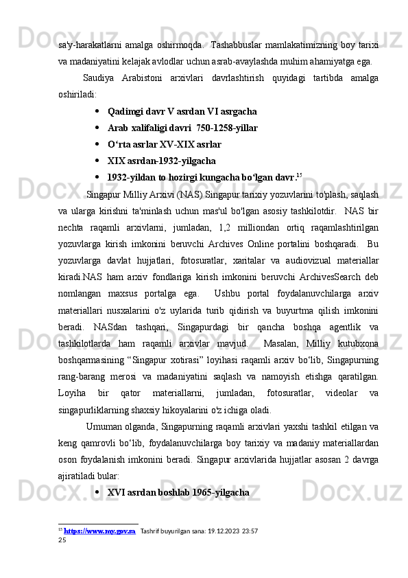 sa'y-harakatlarni   amalga   oshirmoqda.     Tashabbuslar   mamlakatimizning   boy   tarixi
va madaniyatini kelajak avlodlar uchun asrab-avaylashda muhim ahamiyatga ega. 
Saudiya   Arabistoni   arxivlari   davrlashtirish   quyidagi   tartibda   amalga
oshiriladi: 
 Qadimgi davr V asrdan VI asrgacha
 Arab xalifaligi davri  750-1258-yillar
 O rta asrlar XV-XIX asrlarʻ
 XIX asrdan-1932-yilgacha
 1932-yildan to hozirgi kungacha bo lgan davr.	
ʻ 15
            Singapur Milliy Arxivi (NAS) Singapur tarixiy yozuvlarini to'plash, saqlash
va   ularga   kirishni   ta'minlash   uchun   mas'ul   bo'lgan   asosiy   tashkilotdir.     NAS   bir
nechta   raqamli   arxivlarni,   jumladan,   1,2   milliondan   ortiq   raqamlashtirilgan
yozuvlarga   kirish   imkonini   beruvchi   Archives   Online   portalini   boshqaradi.     Bu
yozuvlarga   davlat   hujjatlari,   fotosuratlar,   xaritalar   va   audiovizual   materiallar
kiradi.NAS   ham   arxiv   fondlariga   kirish   imkonini   beruvchi   ArchivesSearch   deb
nomlangan   maxsus   portalga   ega.     Ushbu   portal   foydalanuvchilarga   arxiv
materiallari   nusxalarini   o'z   uylarida   turib   qidirish   va   buyurtma   qilish   imkonini
beradi.   NASdan   tashqari,   Singapurdagi   bir   qancha   boshqa   agentlik   va
tashkilotlarda   ham   raqamli   arxivlar   mavjud.     Masalan,   Milliy   kutubxona
boshqarmasining   “Singapur   xotirasi”   loyihasi   raqamli   arxiv   bo‘lib,   Singapurning
rang-barang   merosi   va   madaniyatini   saqlash   va   namoyish   etishga   qaratilgan.
Loyiha   bir   qator   materiallarni,   jumladan,   fotosuratlar,   videolar   va
singapurliklarning shaxsiy hikoyalarini o'z ichiga oladi.
  Umuman olganda, Singapurning raqamli arxivlari yaxshi tashkil etilgan va
keng   qamrovli   bo‘lib,   foydalanuvchilarga   boy   tarixiy   va   madaniy   materiallardan
oson   foydalanish   imkonini   beradi.   Singapur   arxivlarida   hujjatlar   asosan   2   davrga
ajiratiladi bular:
 XVI asrdan boshlab 1965-yilgacha
15
  https://www.my.gov.sa     Tashrif buyurilgan sana: 19.12.2023  23:57
25 