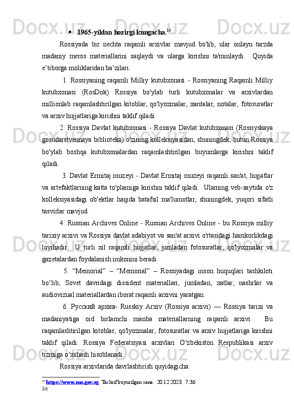  1965-yildan hozirgi kungacha. 16
Rossiyada   bir   nechta   raqamli   arxivlar   mavjud   bo'lib,   ular   onlayn   tarzda
madaniy   meros   materiallarini   saqlaydi   va   ularga   kirishni   ta'minlaydi.     Quyida
e’tiborga moliklaridan ba’zilari:
  1.   Rossiyaning   raqamli   Milliy   kutubxonasi   -   Rossiyaning   Raqamli   Milliy
kutubxonasi   (RosDok)   Rossiya   bo'ylab   turli   kutubxonalar   va   arxivlardan
millionlab   raqamlashtirilgan   kitoblar,   qo'lyozmalar,   xaritalar,   notalar,   fotosuratlar
va arxiv hujjatlariga kirishni taklif qiladi.
2.   Rossiya   Davlat   kutubxonasi   -   Rossiya   Davlat   kutubxonasi   (Rossiyskaya
gosudarstvennaya biblioteka) o'zining kolleksiyasidan, shuningdek, butun Rossiya
bo'ylab   boshqa   kutubxonalardan   raqamlashtirilgan   buyumlarga   kirishni   taklif
qiladi.
  3. Davlat Ermitaj muzeyi - Davlat Ermitaj muzeyi raqamli san'at, hujjatlar
va artefaktlarning katta to'plamiga kirishni  taklif  qiladi.   Ularning veb-saytida o'z
kolleksiyasidagi   ob'ektlar   haqida   batafsil   ma'lumotlar,   shuningdek,   yuqori   sifatli
tasvirlar mavjud.
4. Russian  Archives  Online - Russian  Archives Online -  bu Rossiya  milliy
tarixiy arxivi va Rossiya davlat adabiyot va san'at arxivi o'rtasidagi hamkorlikdagi
loyihadir.     U   turli   xil   raqamli   hujjatlar,   jumladan   fotosuratlar,   qo'lyozmalar   va
gazetalardan foydalanish imkonini beradi.
  5.   “Memorial”   –   “Memorial”   –   Rossiyadagi   inson   huquqlari   tashkiloti
bo‘lib,   Sovet   davridagi   dissident   materiallari,   jumladan,   xatlar,   nashrlar   va
audiovizual materiallardan iborat raqamli arxivni yaratgan.
  6.   Русский   aрхив-   Russkiy   Arxiv   (Rossiya   arxivi)   —   Rossiya   tarixi   va
madaniyatiga   oid   birlamchi   manba   materiallarning   raqamli   arxivi.     Bu
raqamlashtirilgan kitoblar, qo'lyozmalar, fotosuratlar va arxiv hujjatlariga kirishni
taklif   qiladi.   Rossiya   Federatsiyasi   arxivlari   O zbekiston   Respublikasi   arxivʻ
tizmiga o xshash hisoblanadi.	
ʻ
Rossiya arxivlarida davrlashtirish quyidagicha:
16
  https://www.nas.gov.sg    Tashrif buyurilgan sana:    20.12.2023.  7:36
26 