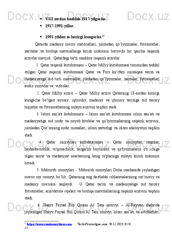 VIII asrdan boshlab 1917-yilgacha.
 1917-1991-yillar.
 1991-yildan to hozirgi kungacha. 17
Qatarda   madaniy   meros   materiallari,   jumladan   qo lyozmalar,   fotosuratlar,ʻ
xaritalar   va   boshqa   materiallarga   kirish   imkonini   beruvchi   bir   qancha   raqamli
arxivlar mavjud.  Qatardagi ba'zi mashhur raqamli arxivlar:
 1. Qatar raqamli kutubxonasi – Qatar Milliy kutubxonasi tomonidan tashkil
etilgan   Qatar   raqamli   kutubxonasi   Qatar   va   Fors   ko‘rfazi   mintaqasi   tarixi   va
madaniyatiga   oid   turli   materiallar,   jumladan   qo‘lyozmalar,   xaritalar,   fotosuratlar,
audio yozuvlar va  videolar.
  2.   Qatar   Milliy   arxivi   –   Qatar   Milliy   arxivi   Qatarning   18-asrdan   hozirgi
kungacha   bo lgan   siyosiy,   iqtisodiy,   madaniy   va   ijtimoiy   tarixiga   oid   tarixiy	
ʻ
hujjatlar va fotosuratlarning onlayn arxivini taqdim etadi.
  3.   Islom   san ati   kutubxonasi   –   Islom   san ati   kutubxonasi   islom   san ati   va	
ʼ ʼ ʼ
madaniyatiga   oid   nodir   va   noyob   kitoblar   va   qo lyozmalarning   raqamli   arxivini,	
ʻ
jumladan Qur onning nodir nusxalari, islom xattotligi va islom adabiyotini taqdim	
ʼ
etadi.
  4.   Qatar   muzeylari   kollektsiyalari   -   Qatar   muzeylari   rasmlar,
haykaltaroshlik,   to'qimachilik,   zargarlik   buyumlari   va   qo'lyozmalarni   o'z   ichiga
olgan   san'at   va   madaniyat   asarlarining   keng   to'plamiga   onlayn   kirish   imkonini
beradi.
  5.   Msheireb   muzeylari   -   Msheireb   muzeylari   Doha   markazida   joylashgan
meros   uyi   muzeyi   bo lib,   Qatarning   eng   dastlabki   ishlanmalarining   me moriy   va	
ʻ ʼ
madaniy   merosini   saqlaydi.     U   Qatar   tarixi   va   madaniyatiga   oid   tarixiy
fotosuratlar, arxitektura rejalari va boshqa materiallarning raqamli arxivini taqdim
etadi.
  6.   Shayx   Faysal   Bin   Qosim   Al   Tani   muzeyi   –   Al-Rayyan   shahrida
joylashgan Shayx Faysal Bin Qosim Al Tani muzeyi Islom san ati va artefaktlari,	
ʼ
17
  https://www.russianarchives.com         Tashrif buyurilgan sana: 20.12.2023. 8:10
27 