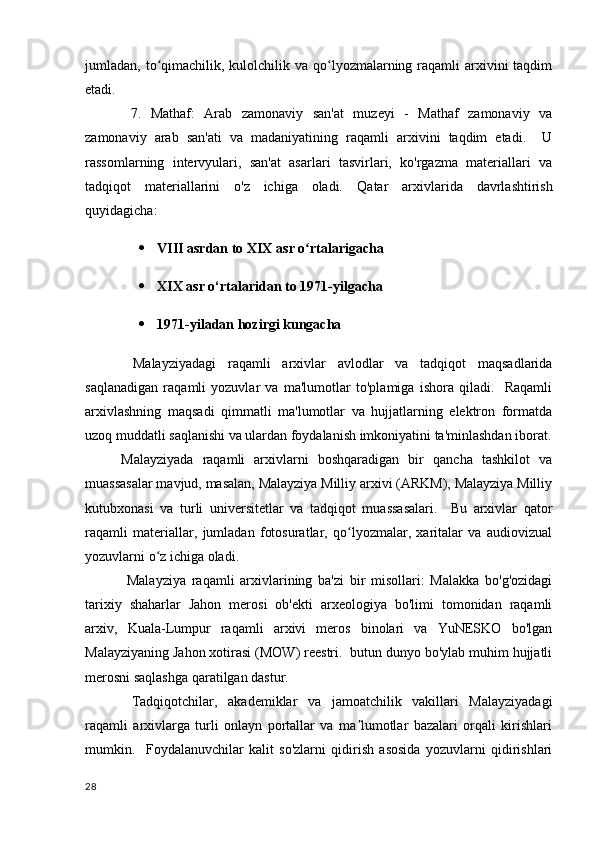 jumladan, to qimachilik, kulolchilik va qo lyozmalarning raqamli  arxivini  taqdimʻ ʻ
etadi.
  7.   Mathaf:   Arab   zamonaviy   san'at   muzeyi   -   Mathaf   zamonaviy   va
zamonaviy   arab   san'ati   va   madaniyatining   raqamli   arxivini   taqdim   etadi.     U
rassomlarning   intervyulari,   san'at   asarlari   tasvirlari,   ko'rgazma   materiallari   va
tadqiqot   materiallarini   o'z   ichiga   oladi.   Qatar   arxivlarida   davrlashtirish
quyidagicha:
 VIII asrdan to XIX asr o rtalarigacha	
ʻ
 XIX asr o‘rtalaridan to 1971-yilgacha
 1971-yiladan hozirgi kungacha
  Malayziyadagi   raqamli   arxivlar   avlodlar   va   tadqiqot   maqsadlarida
saqlanadigan   raqamli   yozuvlar   va   ma'lumotlar   to'plamiga   ishora   qiladi.     Raqamli
arxivlashning   maqsadi   qimmatli   ma'lumotlar   va   hujjatlarning   elektron   formatda
uzoq muddatli saqlanishi va ulardan foydalanish imkoniyatini ta'minlashdan iborat.
Malayziyada   raqamli   arxivlarni   boshqaradigan   bir   qancha   tashkilot   va
muassasalar mavjud, masalan, Malayziya Milliy arxivi (ARKM), Malayziya Milliy
kutubxonasi   va   turli   universitetlar   va   tadqiqot   muassasalari.     Bu   arxivlar   qator
raqamli   materiallar,   jumladan   fotosuratlar,   qo lyozmalar,   xaritalar   va   audiovizual	
ʻ
yozuvlarni o z ichiga oladi.	
ʻ
  Malayziya   raqamli   arxivlarining   ba'zi   bir   misollari:   Malakka   bo'g'ozidagi
tarixiy   shaharlar   Jahon   merosi   ob'ekti   arxeologiya   bo'limi   tomonidan   raqamli
arxiv,   Kuala-Lumpur   raqamli   arxivi   meros   binolari   va   YuNESKO   bo'lgan
Malayziyaning Jahon xotirasi (MOW) reestri.  butun dunyo bo'ylab muhim hujjatli
merosni saqlashga qaratilgan dastur.
  Tadqiqotchilar,   akademiklar   va   jamoatchilik   vakillari   Malayziyadagi
raqamli   arxivlarga   turli   onlayn   portallar   va   ma lumotlar   bazalari   orqali   kirishlari	
ʼ
mumkin.     Foydalanuvchilar   kalit   so'zlarni   qidirish   asosida   yozuvlarni   qidirishlari
28 