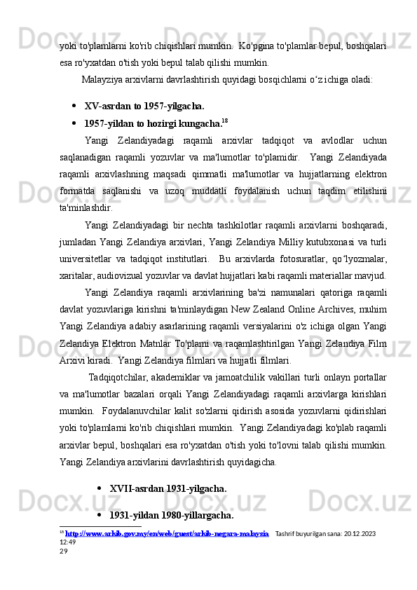 yoki to'plamlarni ko'rib chiqishlari mumkin.  Ko'pgina to'plamlar bepul, boshqalari
esa ro'yxatdan o'tish yoki bepul talab qilishi mumkin.                                       
         Malayziya arxivlarni davrlashtirish quyidagi bosqichlarni o z ichiga oladi:ʻ
 XV-asrdan to 1957-yilgacha.
 1957-yildan to hozirgi kungacha. 18
Yangi   Zelandiyadagi   raqamli   arxivlar   tadqiqot   va   avlodlar   uchun
saqlanadigan   raqamli   yozuvlar   va   ma'lumotlar   to'plamidir.     Yangi   Zelandiyada
raqamli   arxivlashning   maqsadi   qimmatli   ma'lumotlar   va   hujjatlarning   elektron
formatda   saqlanishi   va   uzoq   muddatli   foydalanish   uchun   taqdim   etilishini
ta'minlashdir.
Yangi   Zelandiyadagi   bir   nechta   tashkilotlar   raqamli   arxivlarni   boshqaradi,
jumladan Yangi  Zelandiya arxivlari, Yangi  Zelandiya Milliy kutubxonasi  va turli
universitetlar   va   tadqiqot   institutlari.     Bu   arxivlarda   fotosuratlar,   qo lyozmalar,	
ʻ
xaritalar, audiovizual yozuvlar va davlat hujjatlari kabi raqamli materiallar mavjud.
Yangi   Zelandiya   raqamli   arxivlarining   ba'zi   namunalari   qatoriga   raqamli
davlat yozuvlariga kirishni  ta'minlaydigan New Zealand Online Archives, muhim
Yangi   Zelandiya   adabiy   asarlarining   raqamli   versiyalarini   o'z   ichiga   olgan   Yangi
Zelandiya   Elektron   Matnlar   To'plami   va   raqamlashtirilgan   Yangi   Zelandiya   Film
Arxivi kiradi.  Yangi Zelandiya filmlari va hujjatli filmlari.
  Tadqiqotchilar, akademiklar va jamoatchilik vakillari turli onlayn portallar
va   ma'lumotlar   bazalari   orqali   Yangi   Zelandiyadagi   raqamli   arxivlarga   kirishlari
mumkin.     Foydalanuvchilar   kalit   so'zlarni   qidirish   asosida   yozuvlarni   qidirishlari
yoki to'plamlarni ko'rib chiqishlari mumkin.  Yangi Zelandiyadagi ko'plab raqamli
arxivlar bepul, boshqalari esa ro'yxatdan o'tish yoki to'lovni talab qilishi mumkin.
Yangi Zelandiya arxivlarini davrlashtirish quyidagicha.
 XVII-asrdan 1931-yilgacha.
 1931-yildan 1980-yillargacha.
18
  http://www.arkib.gov.my/en/web/guest/arkib-negara-malaysia     Tashrif buyurilgan sana: 20.12.2023 
12:49
29 