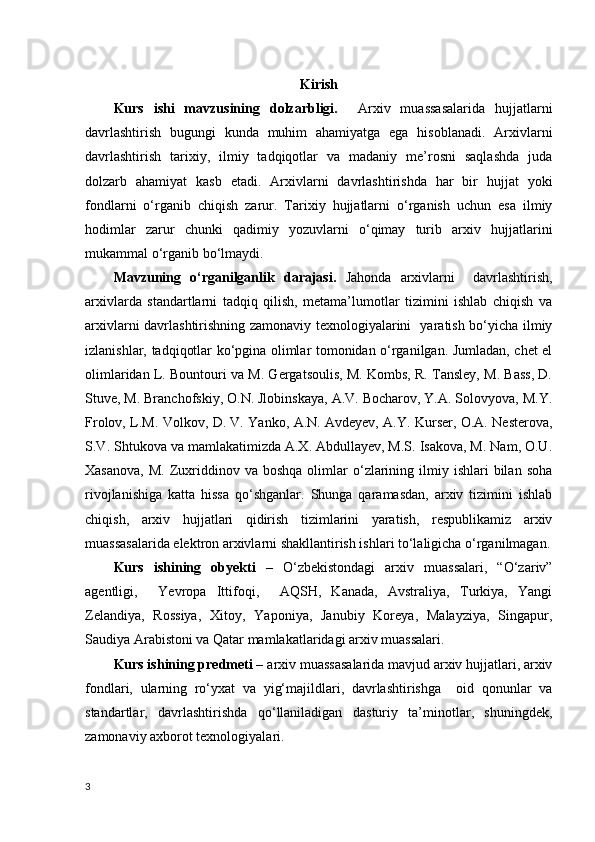 Kirish
Kurs   ishi   mavzusining   dolzarbligi.     Arxiv   muassasalarida   hujjatlarni
davrlashtirish   bugungi   kunda   muhim   ahamiyatga   ega   hisoblanadi.   Arxivlarni
davrlashtirish   tarixiy,   ilmiy   tadqiqotlar   va   madaniy   me’rosni   saqlashda   juda
dolzarb   ahamiyat   kasb   etadi.   Arxivlarni   davrlashtirishda   har   bir   hujjat   yoki
fondlarni   o‘rganib   chiqish   zarur.   Tarixiy   hujjatlarni   o‘rganish   uchun   esa   ilmiy
hodimlar   zarur   chunki   qadimiy   yozuvlarni   o‘qimay   turib   arxiv   hujjatlarini
mukammal o‘rganib bo‘lmaydi. 
Mavzuning   o‘rganilganlik   darajasi.   Jahonda   arxivlarni     davrlashtirish,
arxivlarda   standartlarni   tadqiq   qilish,   metama’lumotlar   tizimini   ishlab   chiqish   va
arxivlarni davrlashtirishning zamonaviy texnologiyalarini   yaratish bo‘yicha ilmiy
izlanishlar, tadqiqotlar ko‘pgina olimlar tomonidan o‘rganilgan. Jumladan, chet el
olimlaridan L. Bountouri va M. Gergatsoulis, M. Kombs, R. Tansley, M. Bass, D.
Stuve, M. Branchofskiy, O.N. Jlobinskaya, A.V. Bocharov, Y.A. Solovyova, M.Y.
Frolov, L.M. Volkov, D. V. Yanko, A.N. Avdeyev, A.Y. Kurser, O.A. Nesterova,
S.V. Shtukova va mamlakatimizda A.X. Abdullayev, M.S. Isakova, M. Nam, O.U.
Xasanova,   M.  Zuxriddinov  va  boshqa  olimlar   o‘zlarining  ilmiy  ishlari  bilan  soha
rivojlanishiga   katta   hissa   qo‘shganlar.   Shunga   qaramasdan,   arxiv   tizimini   ishlab
chiqish,   arxiv   hujjatlari   qidirish   tizimlarini   yaratish,   respublikamiz   arxiv
muassasalarida elektron arxivlarni shakllantirish ishlari to‘laligicha o‘rganilmagan.
Kurs   ishining   obyekti   –   O‘zbekistondagi   arxiv   muassalari,   “O‘zariv”
agentligi,     Yevropa   Ittifoqi,     AQSH,   Kanada,   Avstraliya,   Turkiya,   Yangi
Zelandiya,   Rossiya,   Xitoy,   Yaponiya,   Janubiy   Koreya,   Malayziya,   Singapur,
Saudiya Arabistoni va Qatar mamlakatlaridagi arxiv muassalari.
Kurs ishining predmeti –  arxiv muassasalarida mavjud arxiv hujjatlari, arxiv
fondlari,   ularning   ro‘yxat   va   yig‘majildlari,   davrlashtirishga     oid   qonunlar   va
standartlar,   davrlashtirishda   qo‘llaniladigan   dasturiy   ta’minotlar,   shuningdek,
zamonaviy axborot texnologiyalari. 
3 