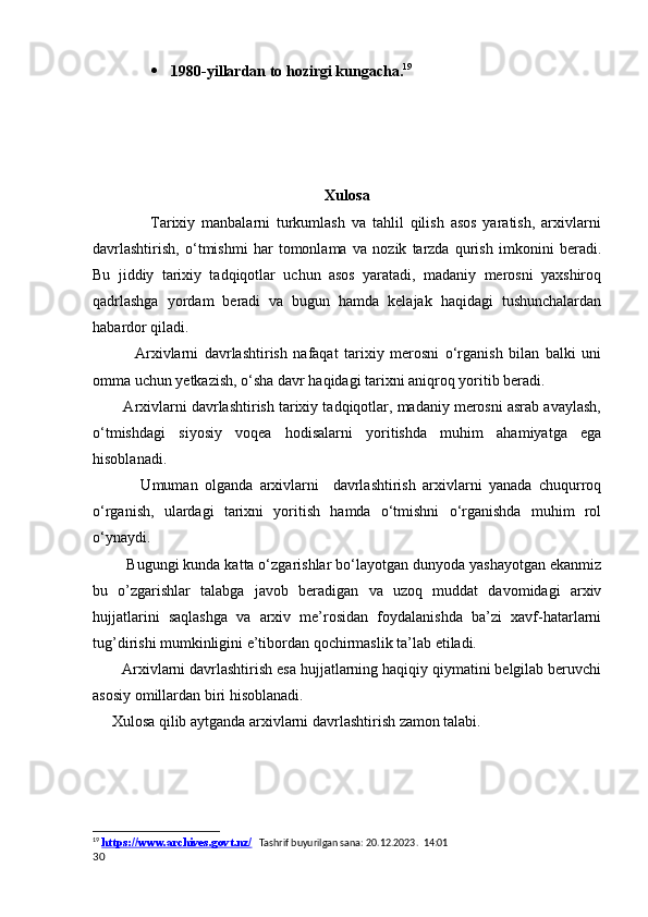  1980-yillardan to hozirgi kungacha. 19
Xulosa
                  Tarixiy   manbalarni   turkumlash   va   tahlil   qilish   asos   yaratish,   arxivlarni
davrlashtirish,   o‘tmishmi   har   tomonlama   va   nozik   tarzda   qurish   imkonini   beradi.
Bu   jiddiy   tarixiy   tadqiqotlar   uchun   asos   yaratadi,   madaniy   merosni   yaxshiroq
qadrlashga   yordam   beradi   va   bugun   hamda   kelajak   haqidagi   tushunchalardan
habardor qiladi.
              Arxivlarni   davrlashtirish   nafaqat   tarixiy   merosni   o‘rganish   bilan   balki   uni
omma uchun yetkazish, o‘sha davr haqidagi tarixni aniqroq yoritib beradi. 
        Arxivlarni davrlashtirish tarixiy tadqiqotlar, madaniy merosni asrab avaylash,
o‘tmishdagi   siyosiy   voqea   hodisalarni   yoritishda   muhim   ahamiyatga   ega
hisoblanadi.
              Umuman   olganda   arxivlarni     davrlashtirish   arxivlarni   yanada   chuqurroq
o‘rganish,   ulardagi   tarixni   yoritish   hamda   o‘tmishni   o‘rganishda   muhim   rol
o‘ynaydi.
        Bugungi kunda katta o‘zgarishlar bo‘layotgan dunyoda yashayotgan ekanmiz
bu   o’zgarishlar   talabga   javob   beradigan   va   uzoq   muddat   davomidagi   arxiv
hujjatlarini   saqlashga   va   arxiv   me’rosidan   foydalanishda   ba’zi   xavf-hatarlarni
tug’dirishi mumkinligini e’tibordan qochirmaslik ta’lab etiladi. 
       Arxivlarni davrlashtirish esa hujjatlarning haqiqiy qiymatini belgilab beruvchi
asosiy omillardan biri hisoblanadi. 
     Xulosa qilib aytganda arxivlarni davrlashtirish zamon talabi. 
            
          
19
  https://www.archives.govt.nz/    Tashrif buyurilgan sana: 20.12.2023.  14:01
30 