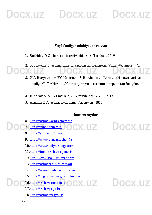 Foydalanilgan adabiyotlar ro’yxati
1. Rashidov.O O‘zbekistonda arxiv ishi tarixi, Toshkent-2019
2. Бобоқулов   Б.   Архив   иши   назарияси   ва   амалиёти.   Ўқув   қўлланма.   –   Т.,
2011
3. X.A.Buriyeva,     A.YO.Nazarov,     В.В.   Abbasov     “Arxiv   ishi   nazariyasi   va
amaliyoti”  Toshkent - «Инновацион ривожланиш нашриёт-матбаа уйи» -
2020
4. Is’hoqov M.M., Alimova.R.R   Arxivshunoslik. - T., 2017  
5. Алимов И.А  Архившунослик. -  Андижон  -2005
Internet saytlari
6. https://www.worldhistory.biz   
7. https://cyberleninka.ru   
8. https://yuz.uz/uz/news   
9. https://www.bundesarchiv.de   
10. https://www.italyheritage.com   
11. https://francearchives.gouv.fr     
12. http://www.spainisculture.com     
13. https://www.archives.com/au   
14. https://www.digital.archives.go.jp   
15. https://english.www.gov.cn/archive   
16. https://archivescanada.ca     
17. https://archives.go.kr     
18. https://www.my.gov.sa     
31 