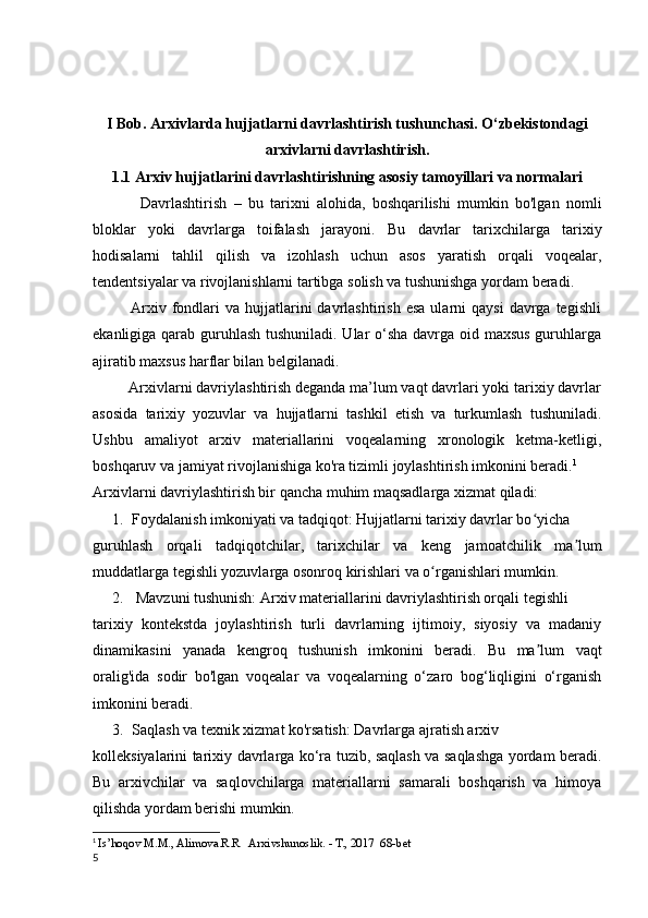 I Bob.  Arxivlarda hujjatlarni davrlashtirish tushunchasi. O‘zbekistondagi
arxivlarni davrlashtirish.
1.1   Arxiv hujjatlarini davrlashtirishning asosiy tamoyillari va normalari
              Davrlashtirish   –   bu   tarixni   alohida,   boshqarilishi   mumkin   bo'lgan   nomli
bloklar   yoki   davrlarga   toifalash   jarayoni.   Bu   davrlar   tarixchilarga   tarixiy
hodisalarni   tahlil   qilish   va   izohlash   uchun   asos   yaratish   orqali   voqealar,
tendentsiyalar va rivojlanishlarni tartibga solish va tushunishga yordam beradi.
              Arxiv  fondlari   va  hujjatlarini  davrlashtirish  esa  ularni   qaysi  davrga  tegishli
ekanligiga qarab guruhlash  tushuniladi. Ular  o‘sha davrga oid maxsus  guruhlarga
ajiratib maxsus harflar bilan belgilanadi. 
         Arxivlarni davriylashtirish deganda ma’lum vaqt davrlari yoki tarixiy davrlar
asosida   tarixiy   yozuvlar   va   hujjatlarni   tashkil   etish   va   turkumlash   tushuniladi.
Ushbu   amaliyot   arxiv   materiallarini   voqealarning   xronologik   ketma-ketligi,
boshqaruv va jamiyat rivojlanishiga ko'ra tizimli joylashtirish imkonini beradi. 1
Arxivlarni davriylashtirish bir qancha muhim maqsadlarga xizmat qiladi:
1. Foydalanish imkoniyati va tadqiqot: Hujjatlarni tarixiy davrlar bo yichaʻ
guruhlash   orqali   tadqiqotchilar,   tarixchilar   va   keng   jamoatchilik   ma lum	
ʼ
muddatlarga tegishli yozuvlarga osonroq kirishlari va o rganishlari mumkin. 	
ʻ
2.  Mavzuni tushunish: Arxiv materiallarini davriylashtirish orqali tegishli 
tarixiy   kontekstda   joylashtirish   turli   davrlarning   ijtimoiy,   siyosiy   va   madaniy
dinamikasini   yanada   kengroq   tushunish   imkonini   beradi.   Bu   ma lum   vaqt	
ʼ
oralig'ida   sodir   bo'lgan   voqealar   va   voqealarning   o‘zaro   bog‘liqligini   o‘rganish
imkonini beradi.
3. Saqlash va texnik xizmat ko'rsatish: Davrlarga ajratish arxiv 
kolleksiyalarini tarixiy davrlarga ko‘ra tuzib, saqlash va saqlashga yordam beradi.
Bu   arxivchilar   va   saqlovchilarga   materiallarni   samarali   boshqarish   va   himoya
qilishda yordam berishi mumkin.
1
  Is’hoqov M.M., Alimova.R.R   Arxivshunoslik. - T., 2017  68-bet
5 