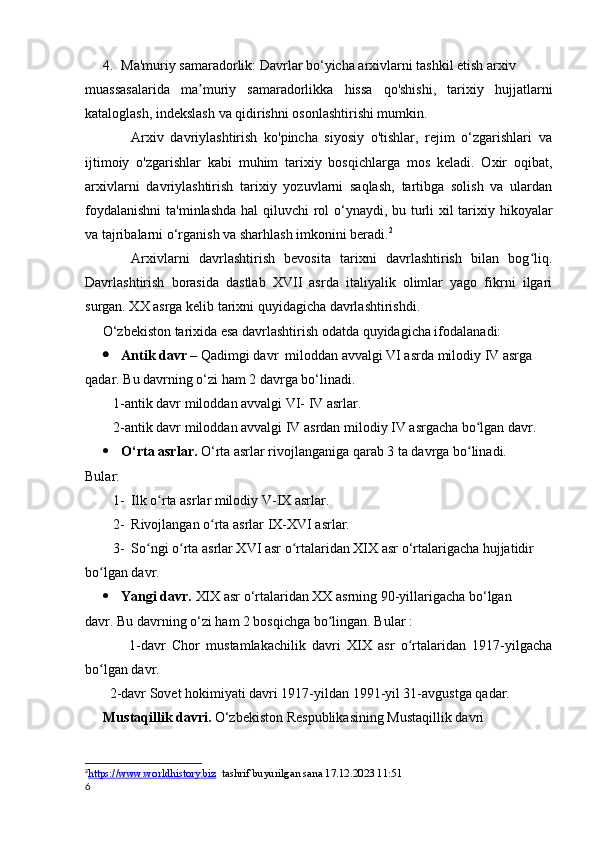 4. Ma'muriy samaradorlik: Davrlar bo‘yicha arxivlarni tashkil etish arxiv
muassasalarida   ma muriy   samaradorlikka   hissa   qo'shishi,   tarixiy   hujjatlarniʼ
kataloglash, indekslash va qidirishni osonlashtirishi mumkin.
              Arxiv   davriylashtirish   ko'pincha   siyosiy   o'tishlar,   rejim   o‘zgarishlari   va
ijtimoiy   o'zgarishlar   kabi   muhim   tarixiy   bosqichlarga   mos   keladi.   Oxir   oqibat,
arxivlarni   davriylashtirish   tarixiy   yozuvlarni   saqlash,   tartibga   solish   va   ulardan
foydalanishni  ta'minlashda hal qiluvchi rol  o‘ynaydi, bu turli  xil  tarixiy hikoyalar
va tajribalarni o‘rganish va sharhlash imkonini beradi. 2
          Arxivlarni   davrlashtirish   bevosita   tarixni   davrlashtirish   bilan   bog liq.	
ʻ
Davrlashtirish   borasida   dastlab   XVII   asrda   italiyalik   olimlar   yago   fikrni   ilgari
surgan. XX asrga kelib tarixni quyidagicha davrlashtirishdi. 
     O‘zbekiston tarixida esa davrlashtirish odatda quyidagicha ifodalanadi:
 Antik davr  – Qadimgi davr  miloddan avvalgi VI asrda milodiy IV asrga
qadar. Bu davrning o‘zi ham 2 davrga bo‘linadi.  
        1-antik davr miloddan avvalgi VI- IV asrlar.
        2-antik davr miloddan avvalgi IV asrdan milodiy IV asrgacha bo lgan davr.	
ʻ
 O‘rta asrlar.  O‘rta asrlar rivojlanganiga qarab 3 ta davrga bo linadi.
ʻ
Bular: 
1- Ilk o rta asrlar milodiy V-IX asrlar.	
ʻ
2- Rivojlangan o rta asrlar IX-XVI asrlar.	
ʻ
3- So ngi o rta asrlar XVI asr o rtalaridan XIX asr o‘rtalarigacha hujjatidir 	
ʻ ʻ ʻ
bo lgan davr.	
ʻ
 Yangi davr.  XIX asr o‘rtalaridan XX asrning 90-yillarigacha bo‘lgan 
davr. Bu davrning o‘zi ham 2 bosqichga bo lingan. Bular :	
ʻ
              1-davr   Chor   mustamlakachilik   davri   XIX   asr   o rtalaridan   1917-yilgacha	
ʻ
bo lgan davr.	
ʻ
       2-davr Sovet hokimiyati davri 1917-yildan 1991-yil 31-avgustga qadar.
Mustaqillik davri.  O‘zbekiston Respublikasining Mustaqillik davri 
2
https://www.worldhistory.biz      tashrif buyurilgan sana 17.12.2023 11:51
6 