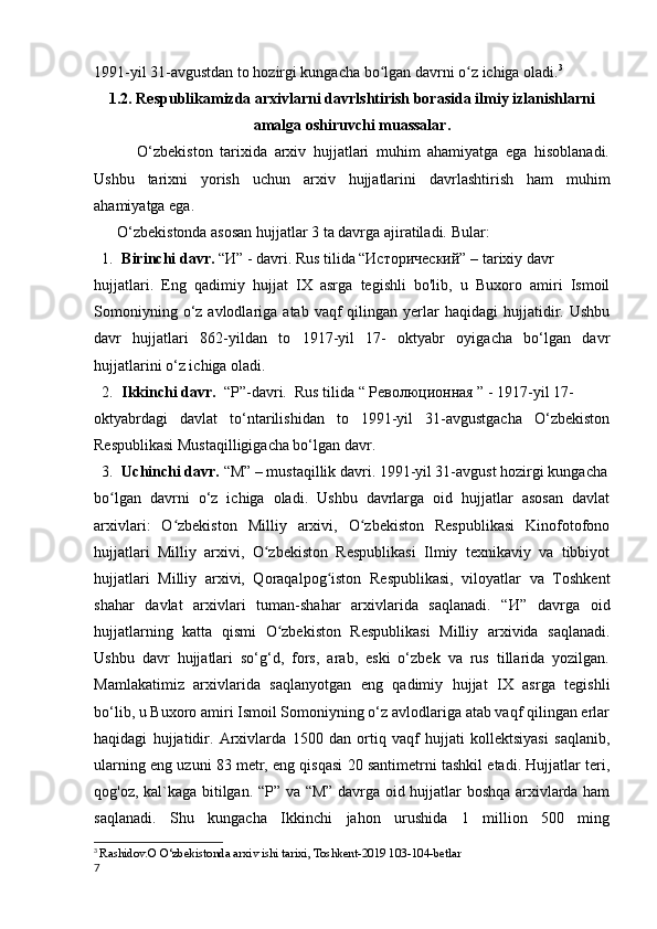 1991-yil 31-avgustdan to hozirgi kungacha bo lgan davrni o z ichiga oladi.ʻ ʻ 3
1.2.   Respublikamizda arxivlarni davrlshtirish borasida ilmiy izlanishlarni
amalga oshiruvchi muassalar.
            O‘zbekiston   tarixida   arxiv   hujjatlari   muhim   ahamiyatga   ega   hisoblanadi.
Ushbu   tarixni   yorish   uchun   arxiv   hujjatlarini   davrlashtirish   ham   muhim
ahamiyatga ega. 
      O‘zbekistonda asosan hujjatlar 3 ta davrga ajiratiladi.  Bular:
1. Birinchi davr.  “И” - davri. Rus tilida “Исторический” – tarixiy davr 
hujjatlari.   Eng   qadimiy   hujjat   IX   asrga   tegishli   bo'lib,   u   Buxoro   amiri   Ismoil
Somoniyning  o‘z  avlodlariga  atab  vaqf   qilingan  yerlar  haqidagi  hujjatidir.  Ushbu
davr   hujjatlari   862-yildan   to   1917-yil   17-   oktyabr   oyigacha   bo‘lgan   davr
hujjatlarini o‘z ichiga oladi.
2. Ikkinchi davr.   “Р”- d avri.  Rus tilida “ Революционная ” - 1917-yil 17-
oktyabrdagi   davlat   to‘ntarilishidan   to   1991-yil   31-avgustgacha   O‘zbekiston
Respublikasi Mustaqilligigacha bo‘lgan davr.
3. Uchinchi davr.  “M” – mustaqillik davri. 1991-yil 31-avgust hozirgi kungacha
bo lgan   davrni   o‘z   ichiga   oladi.   Ushbu   davrlarga   oid   hujjatlar   asosan   davlat	
ʻ
arxivlari:   O zbekiston   Milliy   arxivi,   O zbekiston   Respublikasi   Kinofotofono	
ʻ ʻ
hujjatlari   Milliy   arxivi,   O zbekiston   Respublikasi   Ilmiy   texnikaviy   va   tibbiyot	
ʻ
hujjatlari   Milliy   arxivi,   Qoraqalpog iston   Respublikasi,   viloyatlar   va   Toshkent	
ʻ
shahar   davlat   arxivlari   tuman-shahar   arxivlarida   saqlanadi.   “ И ”   davrga   oid
hujjatlarning   katta   qismi   O zbekiston   Respublikasi   Milliy   arxivida   saqlanadi.	
ʻ
Ushbu   davr   hujjatlari   so‘g‘d,   fors,   arab,   eski   o‘zbek   va   rus   tillarida   yozilgan.
Mamlakatimiz   arxivlarida   saqlanyotgan   eng   qadimiy   hujjat   IX   asrga   tegishli
bo‘lib, u Buxoro amiri Ismoil Somoniyning o‘z avlodlariga atab vaqf qilingan erlar
haqidagi   hujjatidir.   Arxivlarda   1500   dan   ortiq   vaqf   hujjati   kollektsiyasi   saqlanib,
ularning eng uzuni 83 metr, eng qisqasi 20 santimetrni tashkil etadi. Hujjatlar teri,
qog'oz, kal`kaga bitilgan. “ Р ” va “M” davrga oid hujjatlar boshqa arxivlarda ham
saqlanadi.   Shu   kungacha   Ikkinchi   jahon   urushida   1   million   500   ming
3
  Rashidov.O O‘zbekistonda arxiv ishi tarixi, Toshkent-2019 103-104-betlar
7 