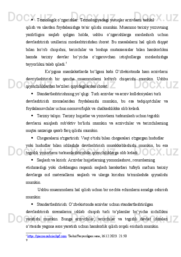  Texnologik o‘zgarishlar: Texnologiyadagi yutuqlar arxivlarni tashkil 
qilish va ulardan foydalanishga ta'sir qilishi mumkin. Muammo tarixiy yozuvning
yaxlitligini   saqlab   qolgan   holda,   ushbu   o‘zgarishlarga   moslashish   uchun
davrlashtirish   usullarini   moslashtirishdan   iborat.   Bu   masalalarni   hal   qilish   diqqat
bilan   ko‘rib   chiqishni,   tarixchilar   va   boshqa   mutaxassislar   bilan   hamkorlikni
hamda   tarixiy   davrlar   bo‘yicha   o‘zgaruvchan   istiqbollarga   moslashishga
tayyorlikni talab qiladi. 5
                    Ko‘pgina   mamlakatlarda   bo‘lgani   kabi   O‘zbekistonda   ham   arxivlarni
davriylashtirish   bir   qancha   muammolarni   keltirib   chiqarishi   mumkin.   Ushbu
qiyinchiliklardan ba'zilari quyidagilardan iborat:
 Standartlashtirishning yo‘qligi: Turli arxivlar va arxiv kolleksiyalari turli 
davrlashtirish   sxemalaridan   foydalanishi   mumkin,   bu   esa   tadqiqotchilar   va
foydalanuvchilar uchun nomuvofiqlik va chalkashlikka olib keladi.   
 Tarixiy talqin: Tarixiy hujjatlar va yozuvlarni turkumlash uchun tegishli 
davrlarni   aniqlash   sub'ektiv   bo'lishi   mumkin   va   arxivchilar   va   tarixchilarning
nuqtai nazariga qarab farq qilishi mumkin.
 Chegaralarni o'zgartirish: Vaqt o'tishi bilan chegaralari o'zgargan hududlar 
yoki   hududlar   bilan   ishlashda   davrlashtirish   murakkablashishi   mumkin,   bu   esa
tegishli yozuvlarni turkumlashtirishda qiyinchiliklarga olib keladi.
 Saqlash va kirish: Arxivlar hujjatlarning yomonlashuvi, resurslarning 
etishmasligi   yoki   cheklangan   raqamli   saqlash   harakatlari   tufayli   ma'lum   tarixiy
davrlarga   oid   materiallarni   saqlash   va   ularga   kirishni   ta'minlashda   qiynalishi
mumkin.
          Ushbu muammolarni hal qilish uchun bir nechta echimlarni amalga oshirish
mumkin:
 Standartlashtirish: O‘zbekistonda arxivlar uchun standartlashtirilgan 
davrlashtirish   sxemalarini   ishlab   chiqish   turli   to‘plamlar   bo‘yicha   izchillikni
yaratishi   mumkin.   Bunga   arxivchilar,   tarixchilar   va   tegishli   davlat   idoralari
o rtasida yagona asos yaratish uchun hamkorlik qilish orqali erishish mumkin.ʻ
5
  https://pierresoubrierhpf.com   Tashrif buyurilgan sana; 16.12.2023.  21:50
9 