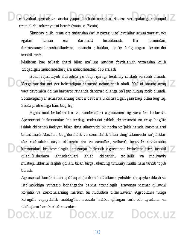 individual   qiymatidan   ancha   yuqori   bo’lishi   mumkin.   Bu   esa   yer   egalariga   monopol
renta olish imkoniyatini beradi (yana. q. Renta). 
Shunday qilib, renta o’z turlaridan qat’iy nazar, u to’lovchilar uchun xarajat, yer
egalari   uchun   esa   daromad   hisoblanadi.   Bir   tomondan,
doimiyxarajatlarnishakllantirsa,   ikkinchi   jihatdan,   qat’iy   belgilangan   daromadni
tashkil etadi. 
Mulkdan   haq   to’lash   sharti   bilan   ma’lum   muddat   foydalanish   yuzasidan   kelib
chiqadigan munosabatlar ijara munosabatlari deb ataladi. 
Bozor iqtisodiyoti sharoitida yer faqat ijaraga berilmay sotiladi va sotib olinadi.
Yerga   xaridor   uni   yer   keltiradigan   daromad   uchun   sotib   oladi.   Ya’   ni   noaniq   uzoq
vaqt davomida doimo barqaror ravishda daromad olishga bo’lgan huquq sotib olinadi.
Sotiladigan yer uchastkalarning bahosi bevosita u keltiradigan ijara haqi bilan bog’liq.
Ssuda protsentiga ham bog’liq. 
Agrosanoat   birlashmalari   v а   kombinatlari   agrobiznesning   yana   bir   turlaridir.
Agrosanoat   birlashmalari   bir   turdagi   mahsulot   ishlab   chiqaruvchi   v а   unga   bog’liq
ishlab chiqarish faoliyati bilan shug’ullanuvchi bir necha  хо ’jalik hamda korxonalarni
birlashtiradi.Masalan,   bog’dorchilik   v а   uzumchilik   bilan   shug’ullanuvchi   хо ’jaliklar,
ular   mahsulotni   qayta   ishlovchi   sex   v а   zavodlar,   yetkazib   beruvchi   savdo-sotiq
korxonalari   bir   texnologik   jarayonga   birlashib   agrosanoat   birlashmalarini   tashkil
qiladi.Birl а shm а   ishtirokchilari   ishlab   chiqarish,   xo’jalik   v а   moliyaviy
mustaqilliklarini saqlab qolishi bilan birga, ularning umumiy mulki ham tarkib topib
boradi. 
Agrosanoat kombinatlari qishloq   хо ’jalik mahsulotlarini yetishtirish, qayta ishlash v а
iste’molchiga   yetkazib   berishgacha   barcha   texnologik   jarayonga   xizmat   qiluvchi
хо ’jalik   v а   korxonalarning   ma’lum   bir   hududida   birlashuvidir.   Agrobiznes   turiga
ko’ngilli   v а paychilik   mablag’lari   asosida   tashkil   qilingan   turli   xil   uyushma   v а
ittifoqlarni ham kiritish mumkin. 
10  
  