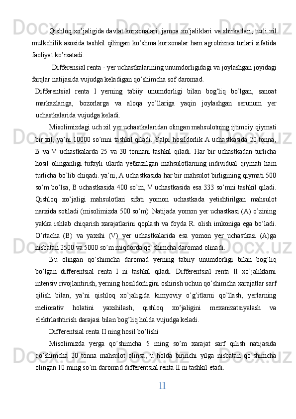 Qishloq   хо ’jaligida davlat korxonalari, jamoa   хо ’jaliklari v а   shirkatlari, turli xil
mulkchilik asosida tashkil qilingan ko’shma korxonalar ham agrobiznes turlari sifatida
faoliyat ko’rsatadi. 
Differensial renta - yer uchastkalarining unumdorligidagi va joylashgan joyidagi 
farqlar natijasida vujudga keladigan qo’shimcha sof daromad. 
Differentsial   renta   I   yerning   tabiiy   unumdorligi   bilan   bog’liq   bo’lgan,   sanoat
markazlariga,   bozorlarga   va   aloqa   yo’llariga   yaqin   joylashgan   serunum   yer
uchastkalarida vujudga keladi. 
Misolimizdagi uch xil yer uchastkalaridan olingan mahsulotning ijtimoiy qiymati
bir xil, ya’ni 10000 so’mni tashkil qiladi. Yalpi hosildorlik A uchastkasida 20 tonna,
B   va   V   uchastkalarda   25   va   30   tonnani   tashkil   qiladi.   Har   bir   uchastkadan   turlicha
hosil   olinganligi   tufayli   ularda   yetkazilgan   mahsulotlarning   individual   qiymati   ham
turlicha bo’lib chiqadi. ya’ni, A uchastkasida har bir mahsulot birligining qiymati 500
so’m bo’lsa, B uchastkasida 400 so’m, V uchastkasida esa 333 so’mni tashkil qiladi.
Qishloq   xo’jaligi   mahsulotlari   sifati   yomon   uchastkada   yetishtirilgan   mahsulot
narxida sotiladi (misolimizda 500 so’m). Natijada yomon yer uchastkasi (A) o’zining
yakka  ishlab   chiqarish   xarajatlarini  qoplash   va  foyda  R.  olish   imkoniga  ega   bo’ladi.
O’rtacha   (B)   va   yaxshi   (V)   yer   uchastkalarida   esa   yomon   yer   uchastkasi   (A)ga
nisbatan 2500 va 5000 so’m miqdorda qo’shimcha daromad olinadi. 
Bu   olingan   qo’shimcha   daromad   yerning   tabiiy   unumdorligi   bilan   bog’liq
bo’lgan   differentsial   renta   I   ni   tashkil   qiladi.   Differentsial   renta   II   xo’jaliklarni
intensiv rivojlantirish, yerning hosildorligini oshirish uchun qo’shimcha xarajatlar sarf
qilish   bilan,   ya’ni   qishloq   xo’jaligida   kimyoviy   o’g’itlarni   qo’llash,   yerlarning
meliorativ   holatini   yaxshilash,   qishloq   xo’jaligini   mexanizatsiyalash   va
elektrlashtirish darajasi bilan bog’liq holda vujudga keladi. 
Differentsial renta II ning hosil bo’lishi 
Misolimizda   yerga   qo’shimcha   5   ming   so’m   xarajat   sarf   qilish   natijasida
qo’shimcha   20   tonna   mahsulot   olinsa,   u   holda   birinchi   yilga   nisbatan   qo’shimcha
olingan 10 ming so’m daromad differentsial renta II ni tashkil etadi. 
11